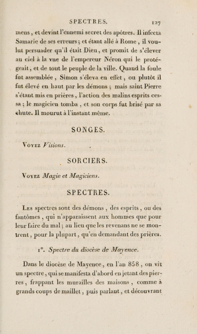 mens , et devint l’ennemi secret des apôtres. Il infecta Samarie de ses erreurs -, et étant allé à Rome , il vou¬ lut persuader qu’il était Dieu, et promit de s’élever au ciel à la vue de l’empereur Néron qui le proté¬ geait , et de tout le peuple de la ville. Quand la foule fut assemblée , Simon s’éleva en effet , ou plutôt il fut élevé en haut par les démons 5 mais saint Pierre s’étant mis en prières , l’action des malins esprits ces¬ sa ; le magicien tomba , et son corps fut brisé par sa chute. Il mourut à Tinstant même. SONGES. Voyez Visions. SORCIERS. \ oyez Magie et Magiciens. SPECTRES. Les spectres sont des démons , des esprits , ou des fantômes , qui n’apparaissent aux hommes que pour leur faire du mal \ au lieu que les revenans ne se mon¬ trent , pour la plupart , qu’en demandant des prières. i°. Spectre du diocèse de Mayence. Dans le diocèse de Mayence, en l’an 858 , on vit un spectre , qui se manifesta d’abord en jetant des pier¬ res , frappant les murailles des maisons , comme à grands coups de maillet, puis parlant, et découvrant