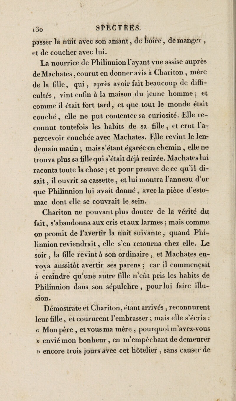 passer la nuit avec son amant, de fcôirë, de manger , et de coucher avec lui. La nourrice de Philinnion Payant vue assise auprès de Mâchâtes, courut en donner avis à Chariton, mère de la fille, qui, après avoir fait beaucoup de diffi¬ cultés , vint enfin à la maison du jeune homme 5 et comme il était fort tard, et que tout le monde était couché, elle ne put contenter sa curiosité. Elle re¬ connut toutefois les habits de sa fille, et crut l’a¬ percevoir couchée avec Mâchâtes. Elle revint le len¬ demain matin 5 mais s’étant égarée en chemin , elle ne trouva plus sa fille qui s’était déjà retirée. Mâchâtes lui raconta toute la chose 5 et pour preuve de ce qu’il di¬ sait , il ouvrit sa cassette, et lui montra l’anneau d’or que Philinnion lui avait donné, avec la pièce d’esto¬ mac dont elle se couvrait le sein. Chariton ne pouvant plus douter de la vérité du fait, s’abandonna aux cris étaux larmes ; mais comme on promit de l’avertir la nuit suivante, quand Phi¬ linnion reviendrait, elle s’en retourna chez elle. Le soir , la fille revint à son ordinaire , et Mâchâtes en¬ voya aussitôt avertir ses parens -, car il commençait à craindre qu’une autre fille n’eût pris les habits de Philinnion dans son sépulchre , pour lui faire illu¬ sion. Démostrate et Chariton, étant arrivés , reconnurent leur fille, et coururent l’embrasser ; mais elle s’écria : u Mon père , et vous ma mère , pourquoi m’avez-vous » envié mon bonheur, en m’empêchant de demeurer » encore trois jours avec cet hôtelier , sans causer de
