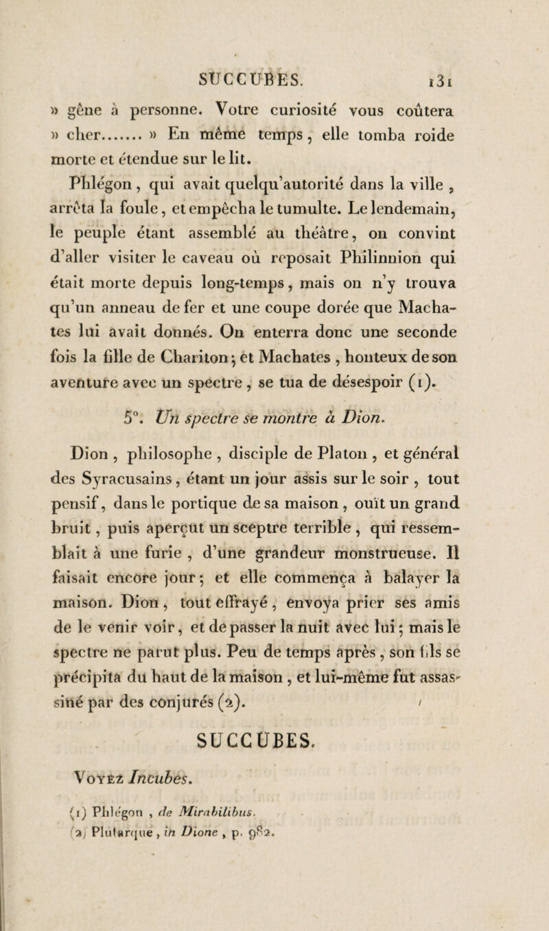 » gêne à personne. Votre curiosité vous coûtera » cher. » En même temps, elle tomba roide morte et étendue sur le lit. Plilégon , qui avait quelqu’autorité dans la ville , arrêta la foule, et empêcha le tumulte. Le lendemain, le peuple étant assemblé au théâtre, on convint d’aller visiter le caveau où reposait Philinnion qui était morte depuis long-temps, mais on n’y trouva qu’un anneau de fer et une coupe dorée que Mâchâ¬ tes lui avait donnés. On enterra donc une seconde fois la fille de Chariton ; et Mâchâtes , honteux de son aventure avec un spectre , se tua de désespoir (i). 5°. Un spectre se montre à Dion. Dion , philosophe , disciple de Platon , et général des Syracusains , étant un jour assis sur le soir , tout pensif, dans le portique de sa maison, ouït un grand bruit, puis aperçut un sceptre terrible , qui ressem¬ blait à une furie , d’une grandeur monstrueuse. 11 faisait encore jour; et elle commença à balayer la maison. Dion , tout effrayé , envoya prier ses amis de le venir voir, et dépasser la nuit avec lui; mais le spectre ne parut plus. Peu de temps après , son fds se précipita du haut de la maison , et lui-même fut assas¬ siné par des conjurés (2). / SUCCUBES. Voyez Incubes. (1) Phlégon , de Mirabitibus. 2j Plutarque , in Dione , p. 9S2.
