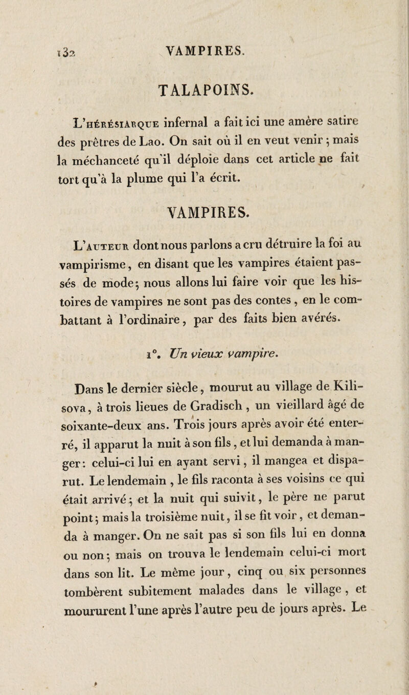 TALAPOINS. L’hérésiarque infernal a fait ici une amère satire des prêtres de Lao. On sait où il en veut venir ; mais la méchanceté quil déploie dans cet article ne fait tort qu’à la plume qui l’a écrit. VAMPIRES, L’auteur dont nous parlons a cru détruire la foi au vampirisme, en disant que les vampires étaient pas¬ sés de mode; nous allons lui faire voir que les his¬ toires de vampires ne sont pas des contes , en le corn- battant à l’ordinaire, par des faits bien avérés. i°. Un vieux vampire. Dans le dernier siècle, mourut au village de Kili- sova, à trois lieues de Gradisch , un vieillard âgé de soixante-deux ans. Trois jours après avoir été enter¬ ré, il apparut la nuit à son fils, et lui demanda a man¬ ger : celui-ci lui en ayant servi, il mangea et dispa¬ rut. Le lendemain , le fils raconta à ses voisins ce qui était arrivé; et la nuit qui suivit, le pere ne parut point; mais la troisième nuit, il se fit voir, et deman¬ da à manger. On ne sait pas si son fils lui en donna ou non ; mais on trouva le lendemain celui-ci mort dans son lit. Le même jour, cinq ou six personnes tombèrent subitement malades dans le village , et moururent l’une après l’autre peu de jours après. Le