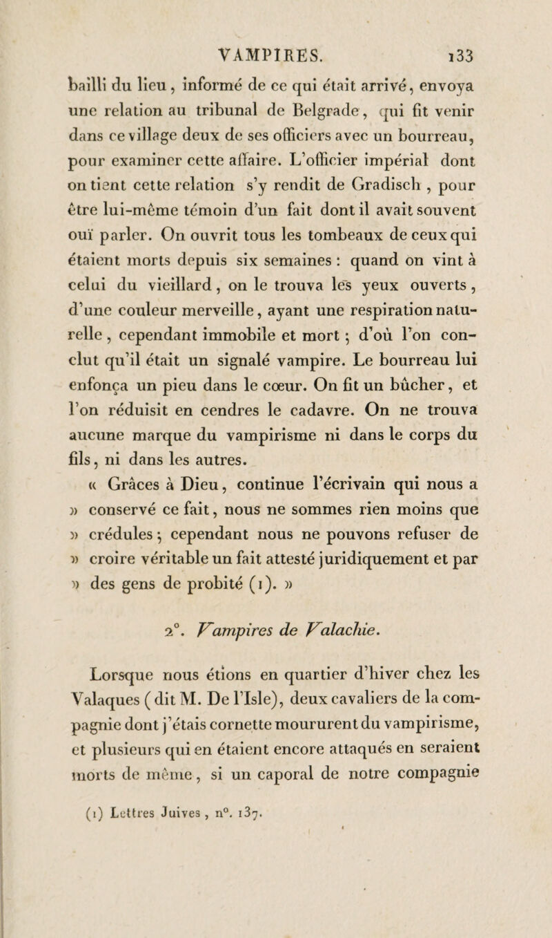 bailli du lieu, informé de ce qui était arrivé, envoya une relation au tribunal de Belgrade , qui fit venir dans ce village deux de ses officiers avec un bourreau, pour examiner cette affaire. L’officier impérial dont on tient cette relation s’y rendit de Gradisch , pour être lui-mème témoin d’un fait dont il avait souvent ouï parler. On ouvrit tous les tombeaux de ceux qui étaient morts depuis six semaines : quanti on vint à celui du vieillard, on le trouva les yeux ouverts, d’une couleur merveille, ayant une respiration natu¬ relle , cependant immobile et mort ; d’où l’on con¬ clut qu’il était un signalé vampire. Le bourreau lui enfonça un pieu dans le cœur. On fit un bûcher, et l’on réduisit en cendres le cadavre. On ne trouva aucune marque du vampirisme ni dans le corps du fils, ni dans les autres. « Grâces à Dieu, continue l’écrivain qui nous a }) conservé ce fait, nous ne sommes rien moins que )) crédules *, cependant nous ne pouvons refuser de » croire véritable un fait attesté juridiquement et par » des gens de probité (i). » 2°. Kampires de Valachie. Lorsque nous étions en quartier d’biver chez les Valaques ( dit M. De l’Isle), deux cavaliers de la com¬ pagnie dont j’étais cornette moururent du vampirisme, et plusieurs qui en étaient encore attaqués en seraient morts de meme, si un caporal de notre compagnie (i) Lettres Juives, n°. 187.