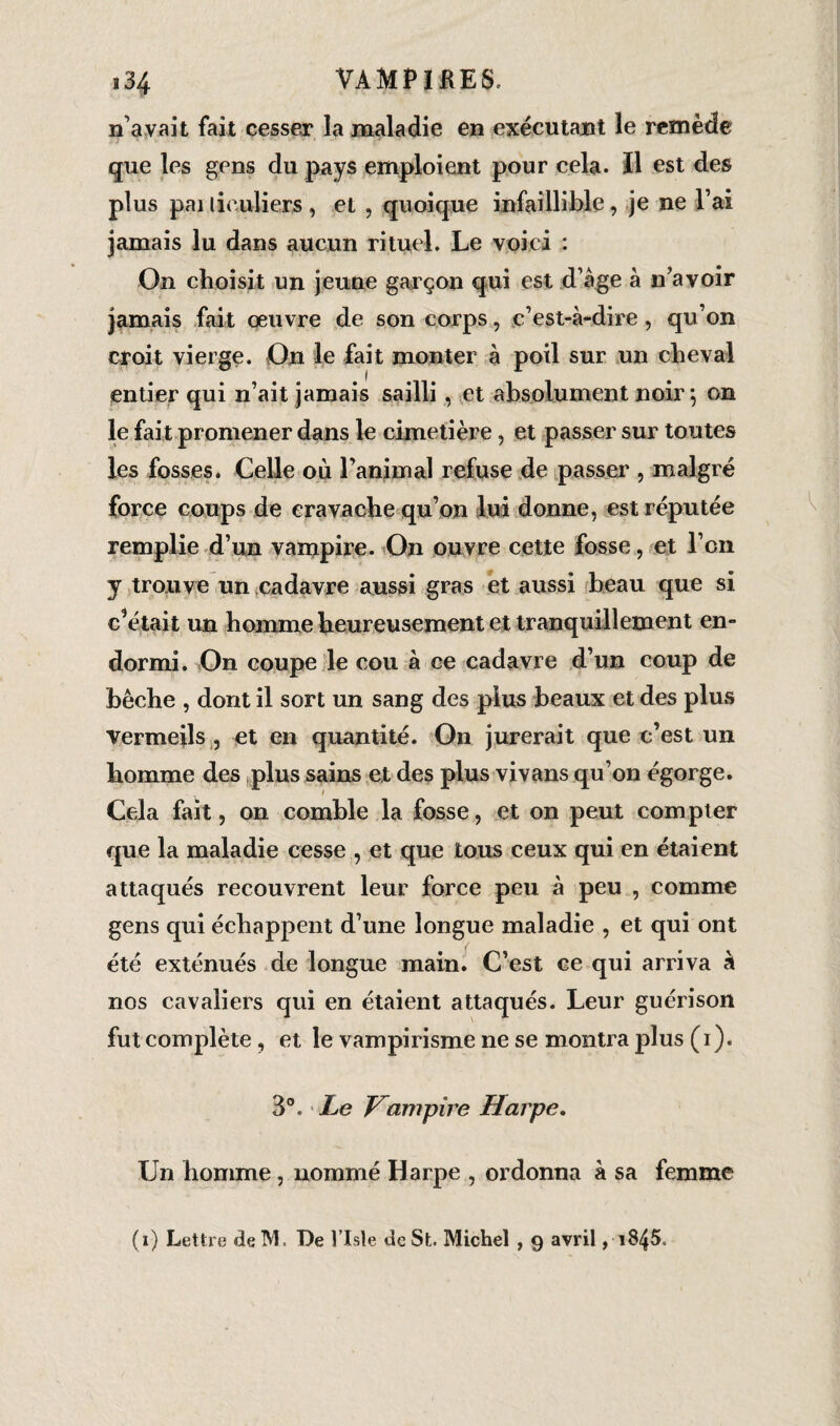n’avait fait cesser la maladie en exécutant le remède que les gens du pays emploient pour cela. Il est des plus pai lieuliers , et , quoique infaillible, je ne l’ai jamais lu dans aucun rituel. Le voici : On choisit un jeune garçon qui est d’âge à n’avoir jamais fait œuvre de son corps, c’est-à-dire, qu’on croit vierge. On le fait monter à poil sur un cheval entier qui n’ait jamais sailli , et absolument noir ; on le fait promener dans le cimetière, et passer sur toutes les fosses* Celle ou l’animal refuse de passer , malgré force coups de cravache qu’on lui donne, est réputée remplie d’un vampire. On ouvre cette fosse, et l’cn y trouve un cadavre aussi gras et aussi beau que si c’était un homme heureusement et tranquillement en¬ dormi. On coupe le cou à ce cadavre d’un coup de bêche , dont il sort un sang des plus beaux et des plus vermeils , et en quantité. On jurerait que c’est un homme des plus sains et des plus vivans qu’on égorge. Cela fait, on comble la fosse, et on peut compter que la maladie cesse , et que tous ceux qui en étaient attaqués recouvrent leur force peu à peu , comme gens qui échappent d’une longue maladie , et qui ont été exténués de longue main. C’est ce qui arriva à nos cavaliers qui en étaient attaqués. Leur guérison fut complète , et le vampirisme ne se montra plus (i). 3°. Le Hampire Harpe. Un homme, nommé Harpe , ordonna à sa femme (i) Lettre deM. De Vlsle de St. Michel , 9 avril, 1845.