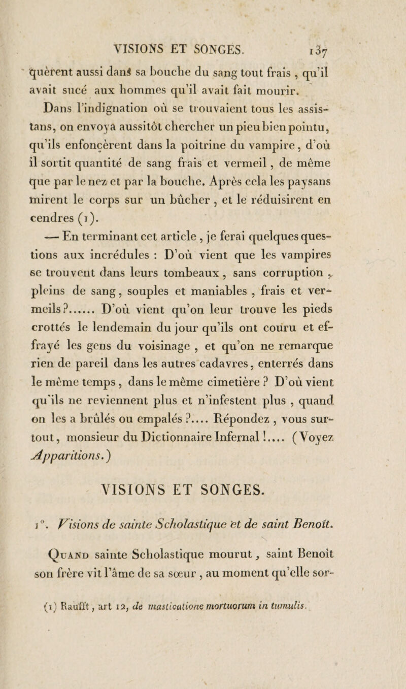 quèrent aussi dan$ sa bouche du sang tout frais , qu’il avait sucé aux hommes qu’il avait fait mourir. Dans l’indignation où se trouvaient tous les assis¬ tais, on envoya aussitôt chercher un pieu bien pointu, qu’ils enfoncèrent dans la poitrine du vampire, d’où il sortit quantité de sang frais et vermeil, de meme que par le nez et par la bouche. Après cela les paysans mirent le corps sur un bûcher , et le réduisirent en cendres (i). — En terminant cet article , je ferai quelques ques¬ tions aux incrédules : D’où vient que les vampires 6e trouvent dans leurs tombeaux , sans corruption y pleins de sang, souples et maniables , frais et ver¬ meils?. D’où vient qu’on leur trouve les pieds crottés le lendemain du jour qu’ils ont couru et ef¬ frayé les gens du voisinage , et qu’on ne remarque rien de pareil dans les autres cadavres, enterrés dans le meme temps , dans le même cimetière ? D’où vient qu'ils ne reviennent plus et n’infestent plus , quand on les a brûlés ou empalés ?_Répondez , vous sur¬ tout, monsieur du Dictionnaire Infernal !.... (Voyez Apparitions. ) VISIONS ET SONGES. i°. Visions de sainte Scholastique et de saint Benoit. Quand sainte Scholastique mourut ^ saint Benoit son frère vit l’âme de sa sœur , au moment qu’elle sor- (i) Raufi’t, art 12, de mastications mortuorum in tumulis.