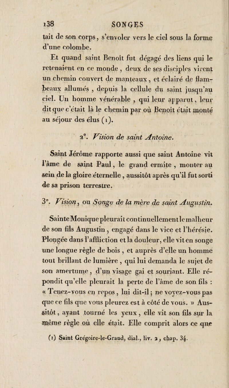 tait de son corps, s’envoler vers le ciel sous la forme d’une colombe. Et quand saint Benoît fut dégagé des liens qui le retenaient en ce monde , deux de ses disciples virent un chemin couvert de manteaux, et éclairé de flam¬ beaux allumés , depuis la cellule du saint jusqu’au ciel. Un homme vénérable , qui leur apparut, leur dit que c’était là le chemin par où Benoît était monté au séjour des élus (i). 2°. Vision de saint Antoine. Saint Jérôme rapporte aussi que saint Antoine vit l’âme de saint Paul, le grand ermite , monter au sein de la gloire éternelle, aussitôt après qu’il fut sorti de sa prison terrestre. 3°. Vision, ou Songe de la mère de saint Augustin. Sainte Monique pleurait continuellementlemallieur de son fils Augustin , engagé dans le vice et l’hérésie. Plongée dans l’affliction et la douleur, elle vit en songe une longue règle de bois , et auprès d’elle un homme tout brillant de lumière , qui lui demanda le sujet de son amertume, d’un visage gai et souriant. Elle ré¬ pondit qu’elle pleurait la perte de l’âme de son fils : « Tenez-vous en repos, lui dit-il; ne voyez-vous pas que ce fds que vous pleurez est à côté de vous. » Aus¬ sitôt , ayant tourné les yeux, elle vit son fils sur la même règle où elle était. Elle comprit alors ce que (i) Saint Grégoire-le-Grand, dial., liv. 3 , chap. 34.