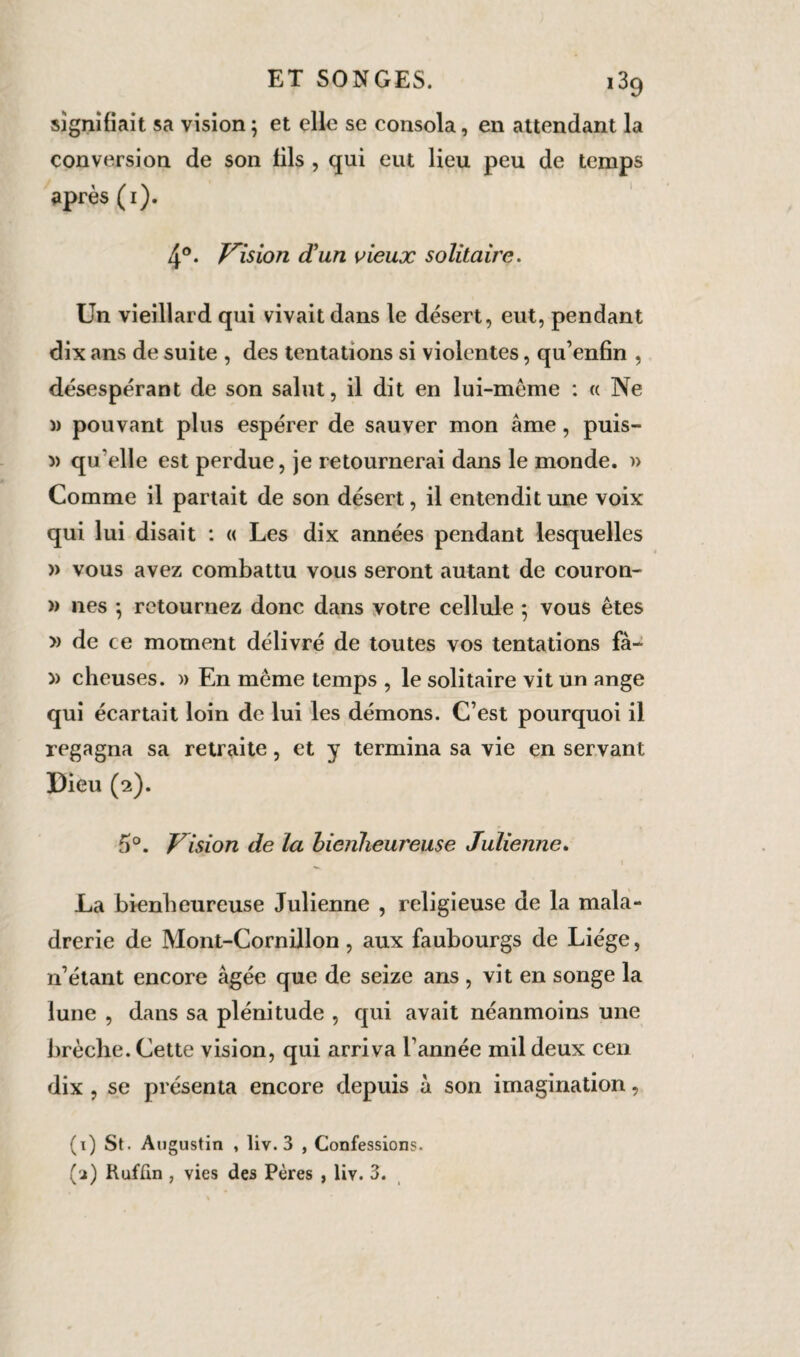 signifiait sa vision ; et elle se consola, en attendant la conversion de son fils , qui eut lieu peu de temps après (i). 4°. Vision d'un vieux solitaire. Un vieillard qui vivait dans le désert, eut, pendant dix ans de suite , des tentations si violentes, qu’enfin , désespérant de son salut, il dit en lui-mème : « Ne )) pouvant plus espérer de sauver mon âme, puis- » qu’elle est perdue, je retournerai dans le monde. » Comme il partait de son désert, il entendit une voix qui lui disait : « Les dix années pendant lesquelles » vous avez combattu vous seront autant de couron- » nés -, retournez donc dans votre cellule ; vous êtes » de ce moment délivré de toutes vos tentations fà- » cheuses. » En même temps , le solitaire vit un ange qui écartait loin de lui les démons. C’est pourquoi il regagna sa retraite, et y termina sa vie en servant Dieu (2). 5°. Vision de la bienheureuse Julienne. * \ La bienheureuse Julienne , religieuse de la mala- drerie de Mont-Cornillon, aux faubourgs de Liège, n’étant encore âgée que de seize ans , vit en songe la lune , dans sa plénitude , qui avait néanmoins une brèche. Cette vision, qui arriva l’année mil deux cen dix , se présenta encore depuis à son imagination, (1) St. Augustin , liv. 3 , Confessions.