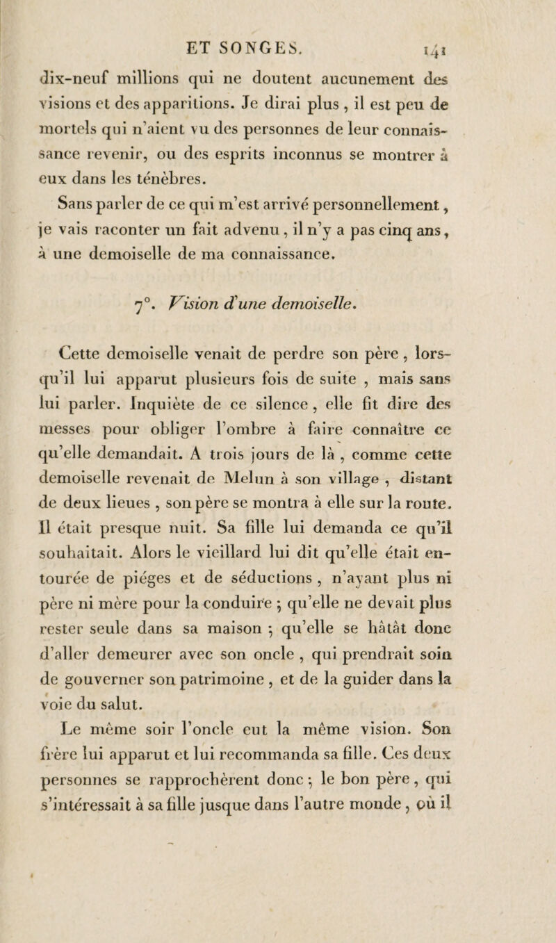 ET SONGES. 41 dix-neuf millions qui ne doutent aucunement des visions et des apparitions. Je dirai plus , il est peu de mortels qui n’aient vu des personnes de leur connais¬ sance revenir, ou des esprits inconnus se montrer à eux dans les ténèbres. Sans parler de ce qui m’est arrivé personnellement, je vais raconter un fait advenu , il n’y a pas cinq ans, à une demoiselle de ma connaissance. 70. Vision d'une demoiselle. Cette demoiselle venait de perdre son père , lors¬ qu’il lui apparut plusieurs fois de suite , mais san* lui parler. Inquiète de ce silence , elle fit dire des messes pour obliger l’ombre à faire connaître ce qu’elle demandait. A trois jours de là , comme cette demoiselle revenait de Melun à son village , distant de deux lieues , son père se montra à elle sur la route. Il était presque nuit. Sa fille lui demanda ce qu’il souhaitait. Alors le vieillard lui dit qu’elle était en¬ tourée de pièges et de séductions , n’ayant plus ni père ni mère pour la conduire ; qu’elle ne devait plus rester seule dans sa maison -, qu’elle se hâtât donc d’aller demeurer avec son oncle , qui prendrait soin de gouverner son patrimoine , et de la guider dans la voie du salut. Le même soir l’oncle eut la même vision. Son frère lui apparut et lui recommanda sa fille. Ces deux personnes se rapprochèrent donc -, le bon père, qui s’intéressait à sa fille jusque dans l’autre monde , pu il