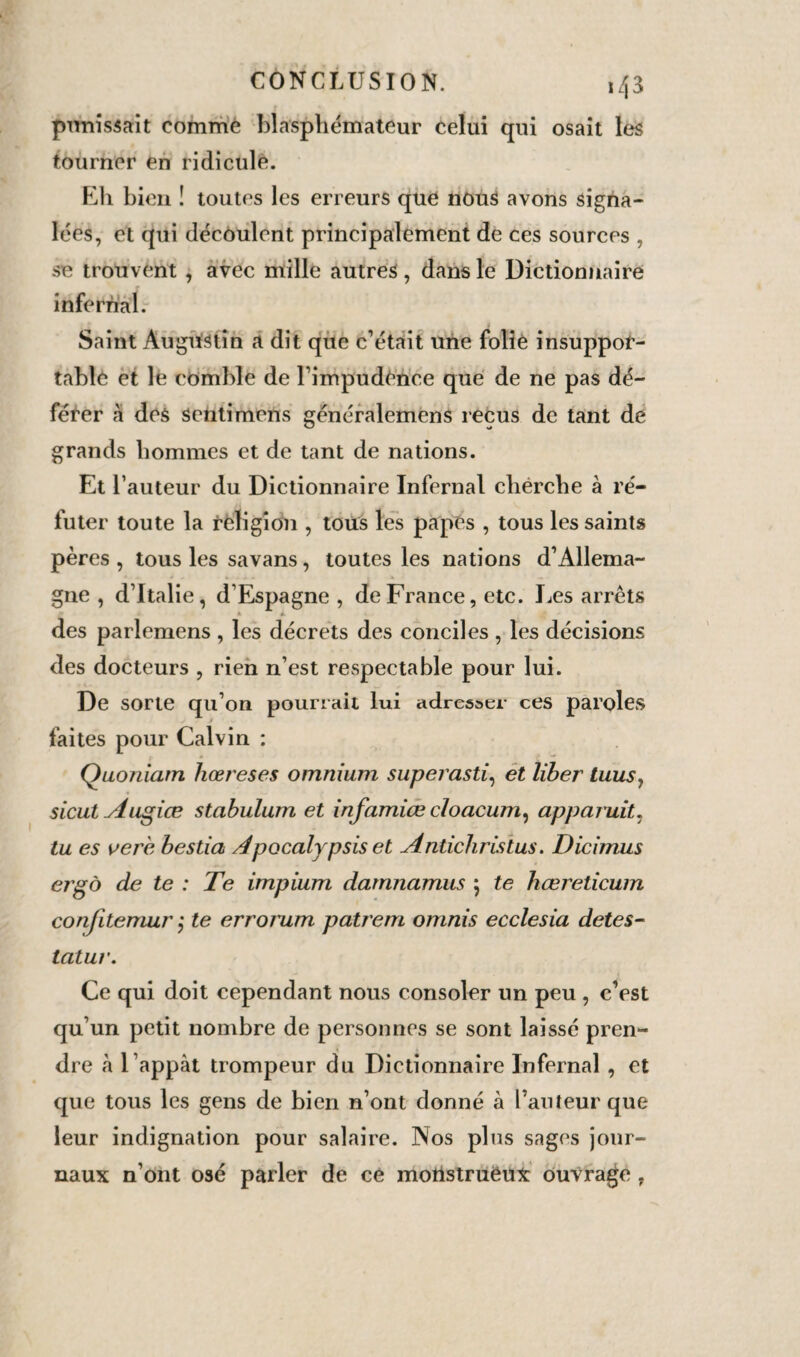 punissait comme blasphémateur celui qui osait les tourner en ridicule. Eli bien î toutes les erreurs que nous avons signa¬ lées, et qui découlent principalement de ces sources , se trouvent , avec mille autres, dans le Dictionnaire infernal. Saint Augustin a dit que c’était une folié insuppor¬ table et lé comble de l’impudénce que de ne pas dé¬ férer à des senti mens généralemens reçus de tant de grands hommes et de tant de nations. Et l’auteur du Dictionnaire Infernal cherche à ré¬ futer toute la religion , tous les papes , tous les saints pères , tous les savans, toutes les nations d’Allema¬ gne , d’Italie, d’Espagne , de France, etc. Les arrêts * * des parlemens , les décrets des conciles , les décisions des docteurs , rien n’est respectable pour lui. De sorte qu’on pourrait lui adresser ces paroles faites pour Calvin : Quoniarn hœreses omnium superasti, et liber tuus, sicut Augiœ stabulum et infamiœ cloacum, apparuit, tu es ver 'e bestia Apocalypsiset Antichristus. Dicimus ergo de te : Te impium damnamus 5 te hœreticum confitemur j te erromm patrem omnis ecclesia detes- latur. Ce qui doit cependant nous consoler un peu , c’est qu’un petit nombre de personnes se sont laissé pren¬ dre à 1 appât trompeur du Dictionnaire Infernal , et que tous les gens de bien n’ont donné à l’auteur que leur indignation pour salaire. Nos plus sages jour¬ naux n’ont osé parler de ce motistruéux ouvrage,