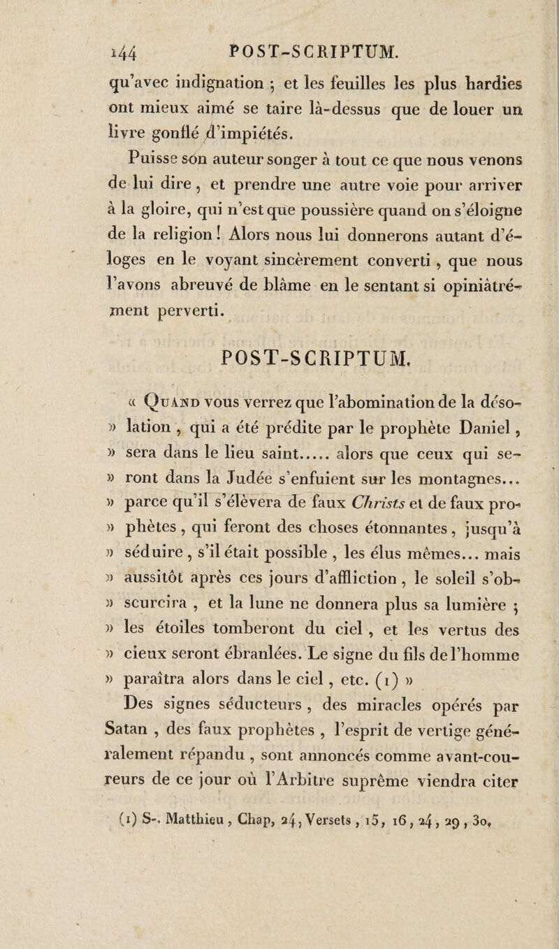 POST-SCRIPTUM. *44 qu’avec indignation -, et les feuilles les plus hardies ont mieux aimé se taire là-dessus que de louer un livre gonflé d’impiétés. Puisse son auteur songer à tout ce que nous venons de lui dire, et prendre une autre voie pour arriver à la gloire, qui n’est que poussière quand on s’éloigne de la religion ! Alors nous lui donnerons autant d’é¬ loges en le voyant sincèrement converti , que nous l’avons abreuvé de blâme en le sentant si opiniàtré- ment perverti. POST-SCRIPTUM, a Quand vous verrez que l’abomination de la déso- )) lation , qui a été prédite par le prophète Daniel, » sera dans le lieu saint.alors que ceux qui se- » ront dans la Judée s’enfuient sur les montagnes... » parce qu’il s’élèvera de faux Christs et de faux pro^ )) phètes , qui feront des choses étonnantes , jusqu’à » séduire , s’il était possible , les élus mêmes... mais » aussitôt après ces jours d’affliction , le soleil s’ob- » scurcira , et la lune ne donnera plus sa lumière ; » les étoiles tomberont du ciel , et les vertus des » cieux seront ébranlées. Le signe du fils de l’homme » paraîtra alors dans le ciel , etc. (i) » Des signes séducteurs , des miracles opérés par Satan , des faux prophètes , l’esprit de vertige géné¬ ralement répandu , sont annoncés comme avant-cou¬ reurs de ce jour où l’Arbitre suprême viendra citer (0 S-. Matthieu , Chap, 24, Versets , i5, 16,24 ? 29 > 3o,