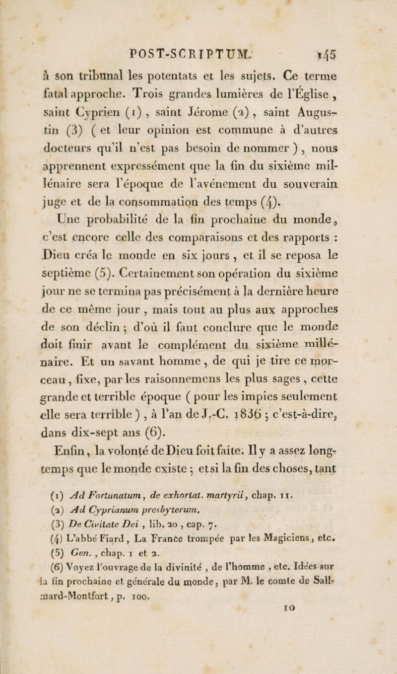 â son tribunal les potentats et les sujets. Ce terme fatal approche. Trois grandes lumières de l’Église , saint Cyprien (1) , saint Jérome (a) , saint Augus¬ tin (3) ( et leur opinion est commune à d’autres docteurs qu’il n’est pas besoin de nommer ) , nous apprennent expressément que la fin du sixième mil¬ lénaire sera l’époque de l’avénement du souverain juge et de la consommation des temps (4). Une probabilité de la fin prochaine du monde, c’est encore celle des comparaisons et des rapports : Dieu créa le monde en six jours , et il se reposa le septième (5). Certainement son opération du sixième jour ne se termina pas précisément à la dernière heure de ce meme jour , mais tout au plus aux approches de son déclin } d’où il faut conclure que le monde doit finir avant le complément du sixième millé¬ naire. Et un savant homme , de qui je tire ce ipor- ceau, fixe, parles raisonnemens les plus sages , cette grande et terrible époque ( pour les impies seulement elle sera terrible ) , à l’an de J.-C. i836 ; c’est-à-dire, dans dix-sept ans (6). Enfin, la volonté de Dieu foit faite. Il y a assez long¬ temps que le monde existe ; et si la fin des choses, tant (1) Ad Fortunatum, de exhortai, martyrii, chap. 11. (2) Ad Cyprianum pre<.byterum. (3) De Cantate Del , lib. 20 , cap. 7. (4) L’abbé Fiard , La France trompée par les Magiciens, etc. (5) Gen. , chap. 1 et 2. (6) Voyez l'ouvrage de la divinité , de l’homme . etc. Ide'es sur la fin prochaine et générale du monde, par M. le comte de Salh mard-Montfart, p. 100. 10