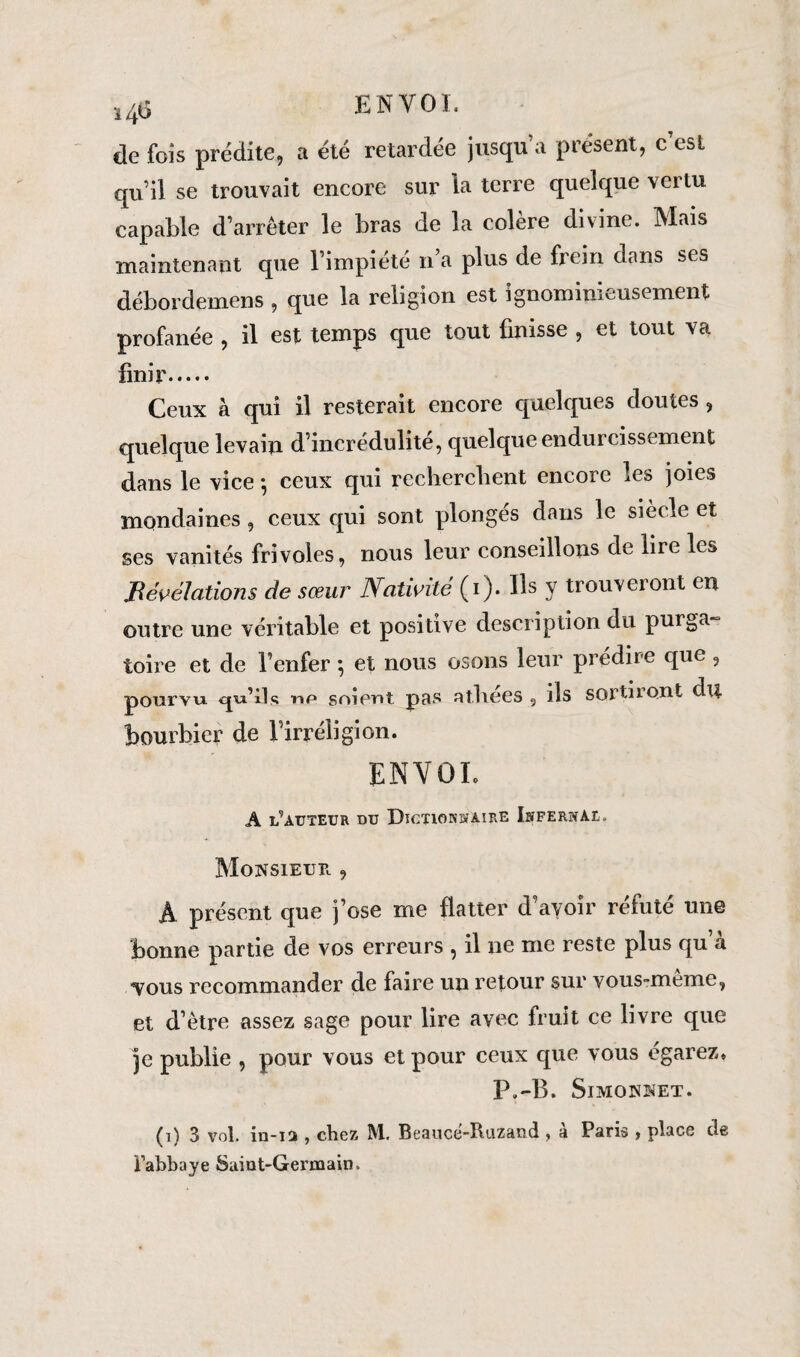 j4Ü ENVOL de fois prédite, a été retardée jusqu’à présent, c’est qu’il se trouvait encore sur 'la terre quelque vertu capable d’arrêter le bras de la colère divine. Mais maintenant que l’impiété n’a plus de frein dans ses débordemens , que la religion est ignominieusement profanée , il est temps que tout finisse , et tout va finir. Ceux à qui il resterait encore quelques doutes , quelque levain d’incrédulité, quelque endurcissement dans le vice *, ceux qui recherchent encore les joies mondaines, ceux qui sont plongés dans le siècle et ses vanités frivoles, nous leur conseillons de lire les Révélations de sœur Nativité (i). Ils y trouveront en outre une véritable et positive description du purga toire et de l’enfer *, et nous osons leur prédire que , pourvu, cju’llt; np soient pas aî.hees , ils sorti 1 ont du bourbier de l’irréligion. ENVOL A 1/auteur du Dictionnaire Infernal. Monsieur , A présent que j’ose me flatter d’avoir réfuté une bonne partie de vos erreurs , il ne me reste plus qu’à *Vous recommander de faire un retour sur vous-même, et d’être assez sage pour lire avec fruit ce livre que je publie , pour vous et pour ceux que vous égarez* P.-B. Simonnet. (i) 3 vol. in-ia , chez, M. Beauce-Ihizand , a Paris , place de l'abbaye Saint-Germain.