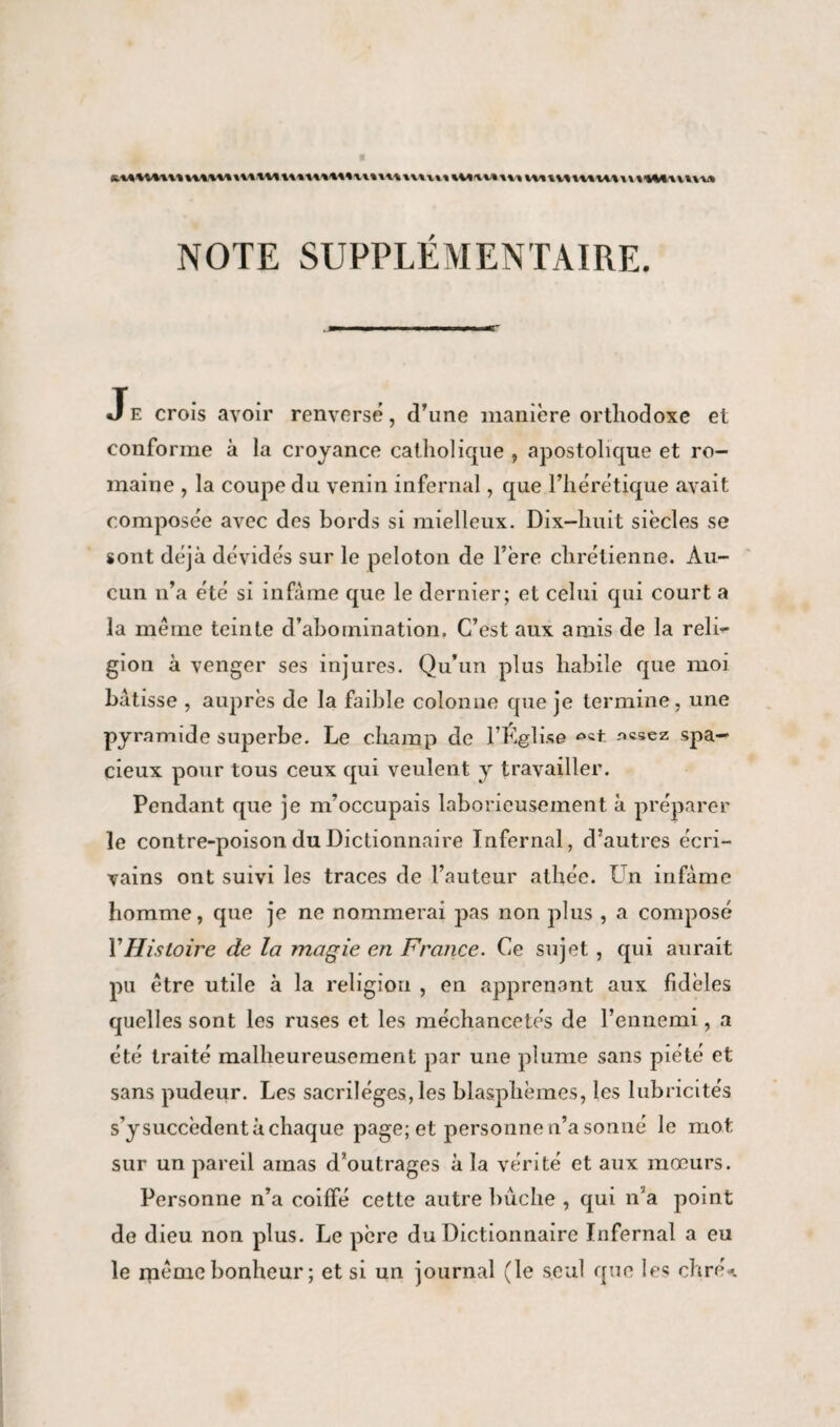 NOTE SUPPLÉMENTAIRE. Je croîs avoir renversé, d’une manière orthodoxe et conforme à la croyance catholique , apostolique et ro¬ maine , la coupe du venin infernal, que l’hérétique avait composée avec des bords si mielleux. Dix-huit siècles se sont déjà dévidés sur le peloton de l’ère chrétienne. Au¬ cun n’a été si infâme que le dernier; et celui qui court a la meme teinte d’abomination. C’est aux amis de la reli¬ gion à venger ses injures. Qu’un plus habile que moi bâtisse , auprès de la faible colonne que je termine, une pyramide superbe. Le champ de l’Église spa¬ cieux pour tous ceux qui veulent y travailler. Pendant que je m’occupais laborieusement à préparer le contre-poison du Dictionnaire Infernal, d’autres écri¬ vains ont suivi les traces de l’auteur athée. Un infâme homme, que je ne nommerai pas non plus , a composé Y Histoire de la magie en France. Ce sujet , qui aurait pu être utile à la religion , en apprenant aux fidèles quelles sont les ruses et les méchancetés de l’ennemi, a été traité malheureusement par une plume sans piété et sans pudeur. Les sacrilèges, les blasphèmes, les lubricités s’ysuccèdent à chaque page; et personne n’a sonné le mot sur un pareil amas d’outrages à la vérité et aux mœurs. Personne n’a coiffé cette autre bûche , qui n’a point de dieu non plus. Le père du Dictionnaire Infernal a eu le même bonheur ; et si un journal (le seul que les chré*.