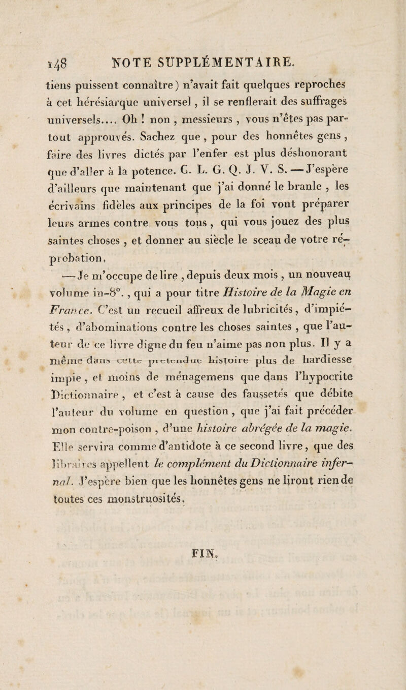 tiens puissent connaître) n’avait fait quelques reproches à cet hérésiarque universel , il se renflerait des suffrages universels.... Oh ! non , messieurs , vous n’étes pas par¬ tout approuvés. Sachez que , pour des honnêtes gens , faire des livres dictes par l’enfer est plus déshonorant que d’aller à la potence. G. L. G. Q. J. Y. S. —J’espêre d’ailleurs que maintenant que j’ai donné le branle , les écrivains fidèles aux principes de la foi vont préparer leurs armes contre vous tous , qui vous jouez des plus saintes choses , et donner au siècle le sceau de votre ré¬ probation. — Je m’occupe déliré , depuis deux mois, un nouveau volume in-8°., qui a pour titre Histoire de la Magie en France. C’est un recueil affreux de lubricités, d’impié¬ tés , d’abominations contre les choses saintes , que l’au¬ teur de ce livre digne du feu n’aime pas non plus. U y a même dan» cette jnctmJui; histoire plus de hardiesse impie , et moins de inénagemens que dans l’hypocrite Dictionnaire , et c’est à cause des faussetés que débite l’auteur du volume en question, que j’ai fait précéder mon contre-poison , d’une histoire abrégée de la magie. Elle servira comme d’antidote à ce second livre, que des libraires appellent le complément du Dictionnaire infer¬ nal. J’espère bien que les honnêtes gens ne liront rien de toutes ces monstruosités. FIN.