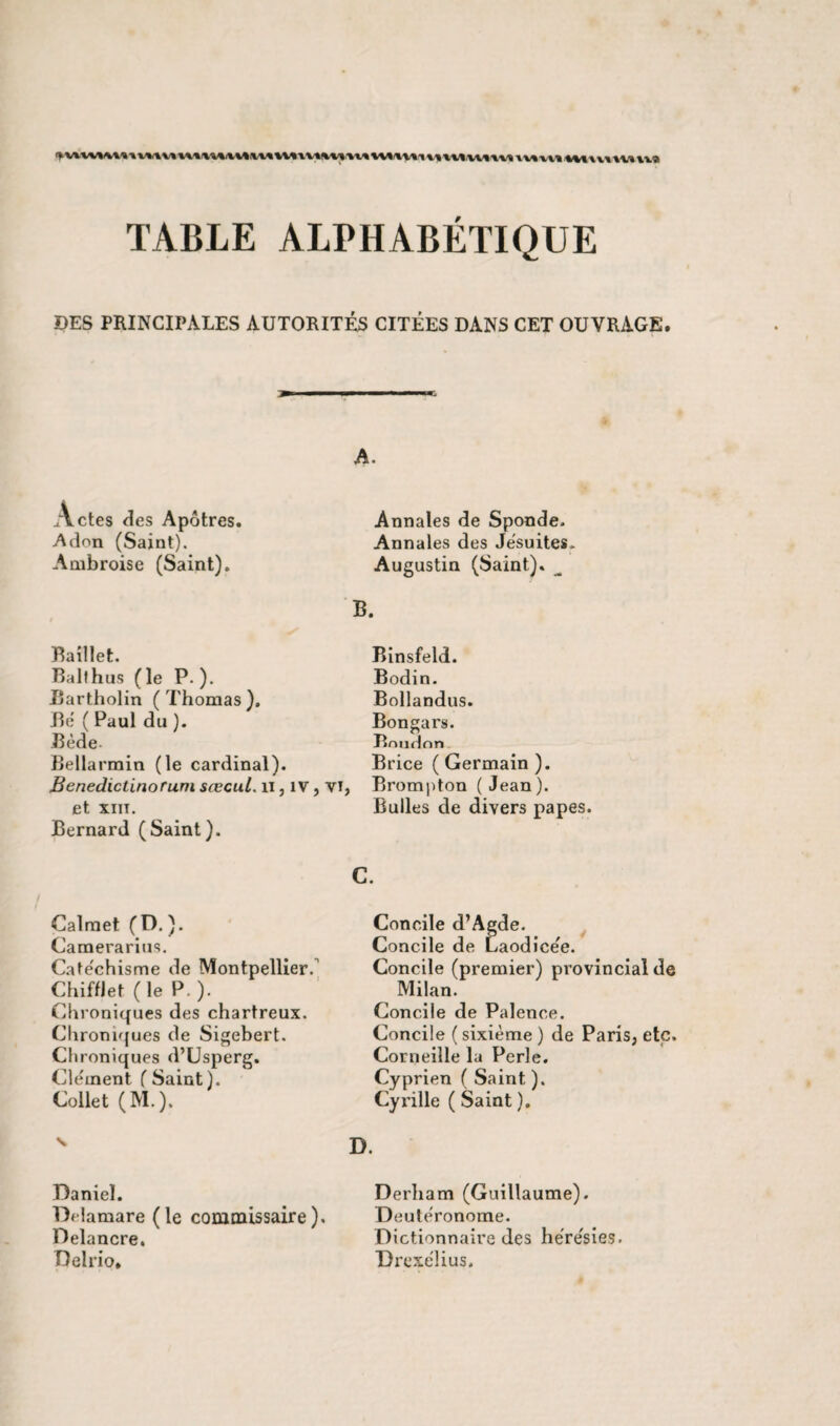 TABLE ALPHABÉTIQUE DES PRINCIPALES AUTORITÉS CITÉES DANS CET OUVRAGE. ctes des Apôtres. Adon (Saint). Ambroise (Saint). Baillet. Bailhus (le P ). Bartholin (Thomas). Bé ( Paul du ). Bède- Bellarmin (le cardinal). Bcnedictinorum sœcul. n, 1 v, yi et xiit. Bernard (Saint). Calmet (D. ). Camerarius. Catéchisme de Montpellier. Chifflet (le P.). Chroniques des chartreux. Chroniques de Sigebert. Chroniques d’Usperg. Clément ( Saint). Collet (M.). v Daniel. Delamare (le commissaire). Delancre. Delrio. A. Annales de Sponde. Annales des Jésuites. Augustin (Saint). ^ B. Binsfeld. Bodin. Bollandus. Bongars. Bnudnn Brice ( Germain ). Brompton (Jean). Bulles de divers papes. C. Concile d’Agde. Concile de Laodicée. Concile (premier) provincial de Milan. Concile de Palence. Concile ( sixième ) de Paris, etc. Corneille la Perle. Cyprien ( Saint ). Cyrille ( Saint ). D. Derham (Guillaume). Deutéronome. Dictionnaire des hérésies. Drexélius.