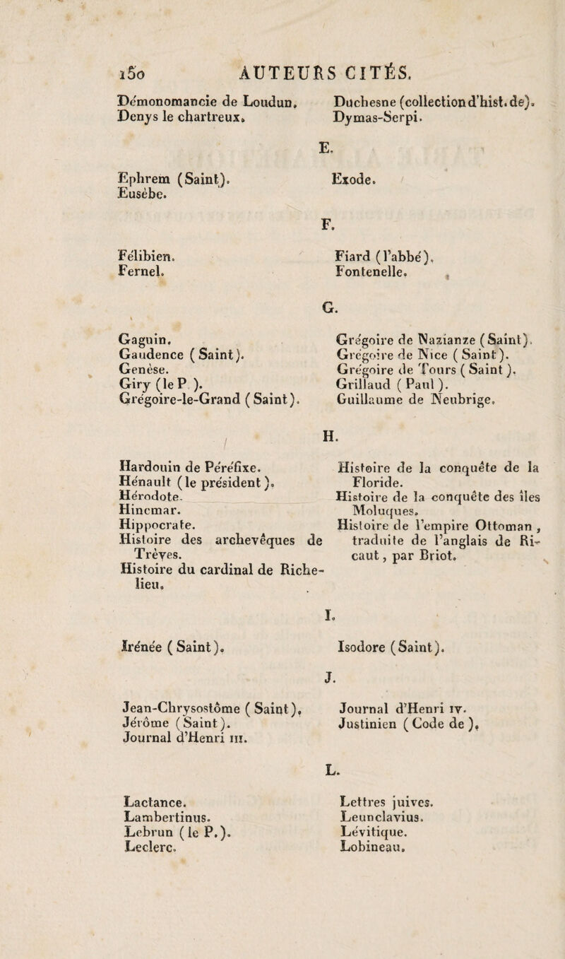 Démonomancie de Loudun, Denys le chartreux» Ephrem (Saint). Eusèbe. Félibien, Fernel. Gaguin. Gaudence (Saint). Gen èse. Giry (le P ). Grégoire-le-Grand (Saint). Duchesne (collection d’hist. de)» Dymas-Serpi. Fiard (l’abbé), Fontenelle. G. Grégoire de Nazianze (Saint), Grégoire de Nice ( Saint). Grégoire de Tours (Saint ). Grillaud ( Paul ). Guillaume de Neubrige, E, Exode. F. Hardouin de Péréfixe. Hénault (le président). Hérodote. Hincmar. Hippocrate. Histoire des archevêques de Trèyes. Histoire du cardinal de Riche¬ lieu. Histoire de la conquête de la Floride. Histoire de la conquête des îles Moluques. Histoire de l’empire Ottoman , traduite de l’anglais de Ri- caut, par Briot. Irénée (Saint). Jean-Chrysostôme (Saint), Jérôme (Saint). Journal d’Henri iii. Lactance. Lambertinus- Lebrun ( le P.). Leclerc. I. Isodore (Saint). J. Journal d’Henri iv. Justinien ( Code de ), L. Lettres juives. Leunclavius. Lévitique. Lobineau.