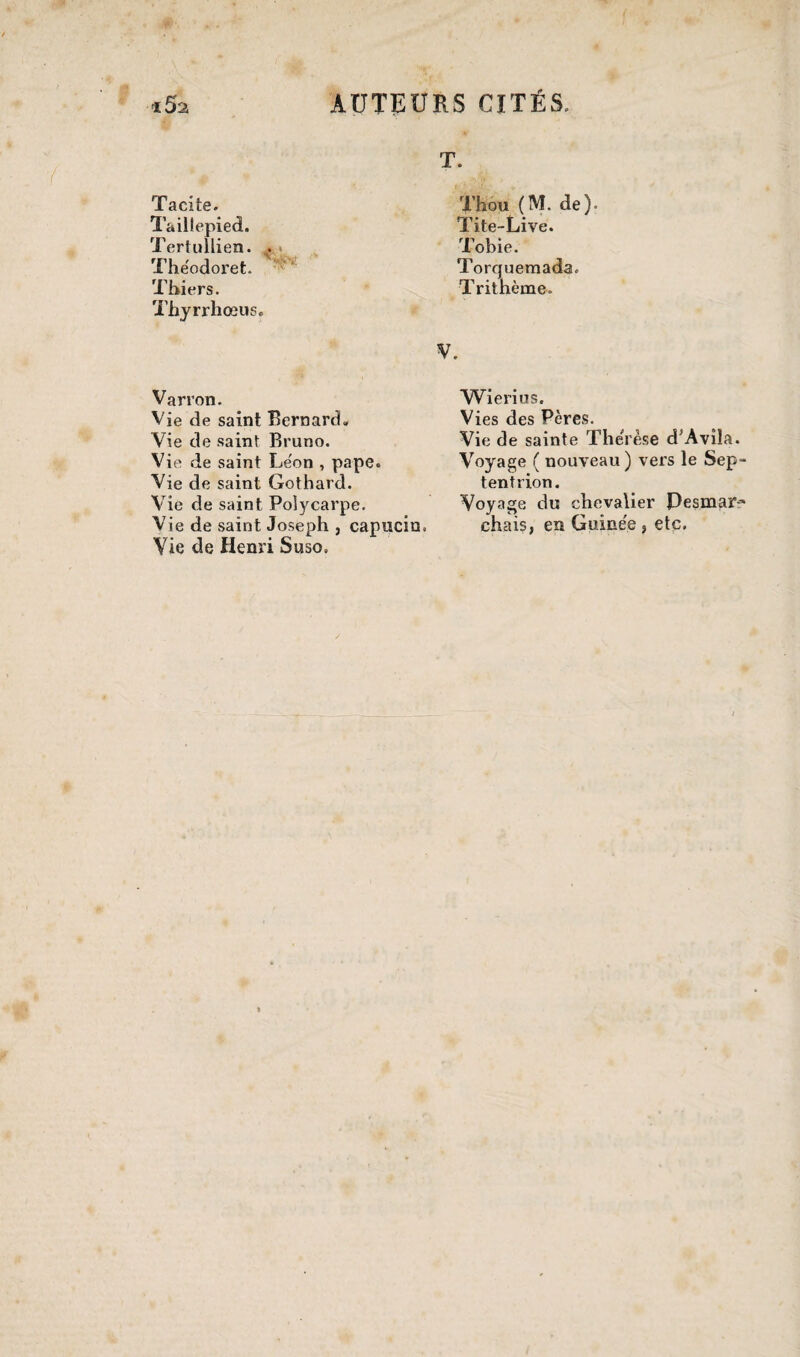 T. Tacite. Taillepied. Tertullien. . Thëodoret. Thiers. Xhyrrhoeus» Thou (M. de). Tite-Live. Tobie. Torquemada. Trithème. V. Va rron. Vie de saint Bernard. Vie de saint Bruno. Vie de saint Le'on , pape. Vie de saint Gothard. Vie de saint Polycarpe. Vie de saint Joseph , capucin, Vie de Henri Suso. Wierius. Vies des Pères. Vie de sainte Thérèse d’Avila. Voyage ( nouveau) vers le Sep¬ tentrion. Voyage du chevalier Pesmar-' chais, en Guinée , etc.