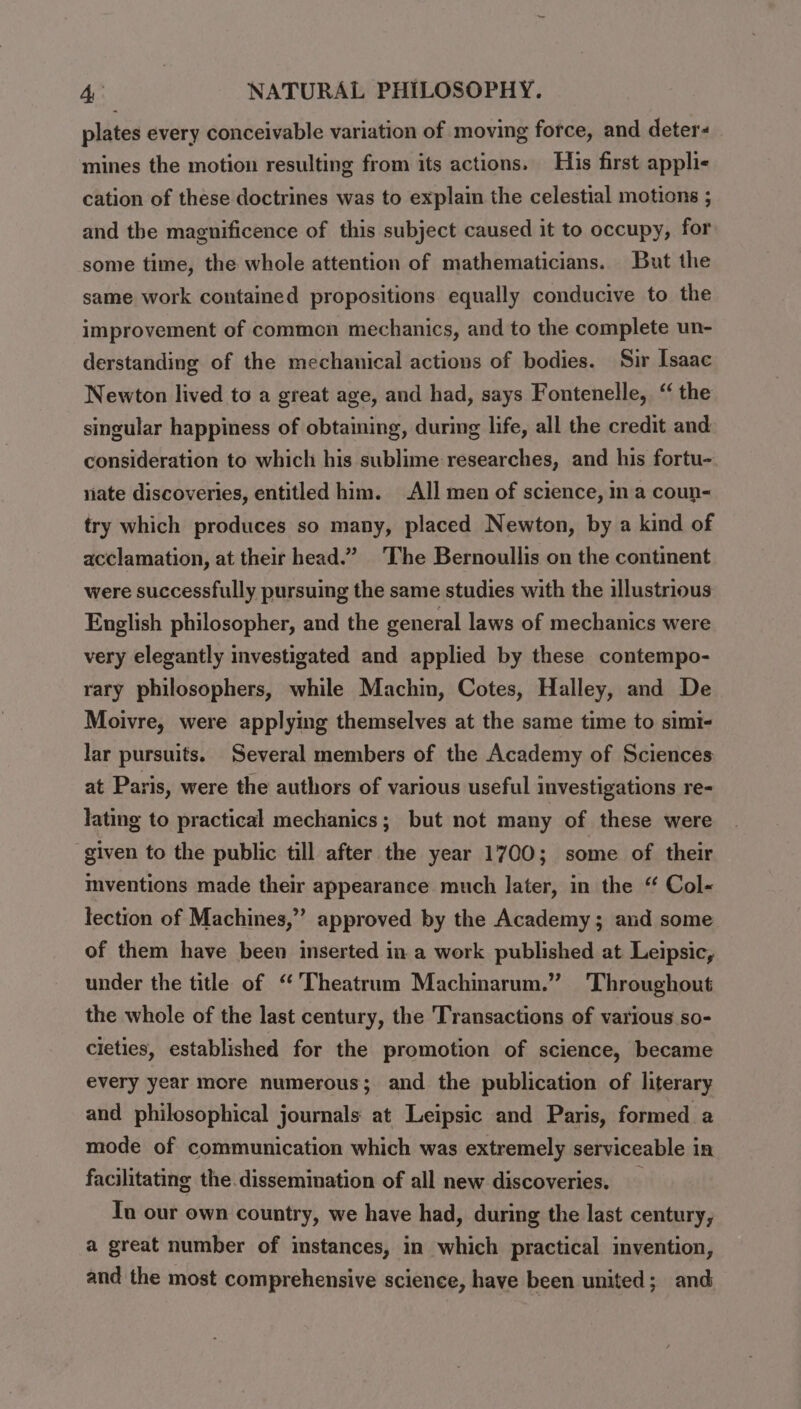 plates every conceivable variation of moving force, and deter mines the motion resulting from its actions. His first applis cation of these doctrines was to explain the celestial motions ; and the magnificence of this subject caused it to occupy, for some time, the whole attention of mathematicians. But the same work contained propositions equally conducive to the improvement of common mechanics, and to the complete un- derstanding of the mechanical actions of bodies. Sir Isaac Newton lived to a great age, and had, says Fontenelle, “ the singular happiness of obtaining, during life, all the credit and consideration to which his sublime researches, and his fortu- nate discoveries, entitled him. All men of science, ina coun- try which produces so many, placed Newton, by a kind of acclamation, at their head.” The Bernoullis on the continent were successfully pursuing the same studies with the illustrious English philosopher, and the general laws of mechanics were very elegantly investigated and applied by these contempo- rary philosophers, while Machin, Cotes, Halley, and De Moivre, were applying themselves at the same time to simi- lar pursuits. Several members of the Academy of Sciences at Paris, were the authors of various useful investigations re- lating to practical mechanics; but not many of these were ‘given to the public till after the year 1700; some of their mventions made their appearance much later, in the “ Col- lection of Machines,” approved by the Academy; and some of them have been inserted in a work published at Leipsic, under the title of “’'Theatrum Machinarum.” Throughout the whole of the last century, the Transactions of various so- cieties, established for the promotion of science, became every year more numerous; and the publication of literary and philosophical journals at Leipsic and Paris, formed a mode of communication which was extremely serviceable in facilitating the.dissemination of all new discoveries. _ Tu our own country, we have had, during the last century, a great number of instances, in which practical invention, and the most comprehensive science, have been united; and
