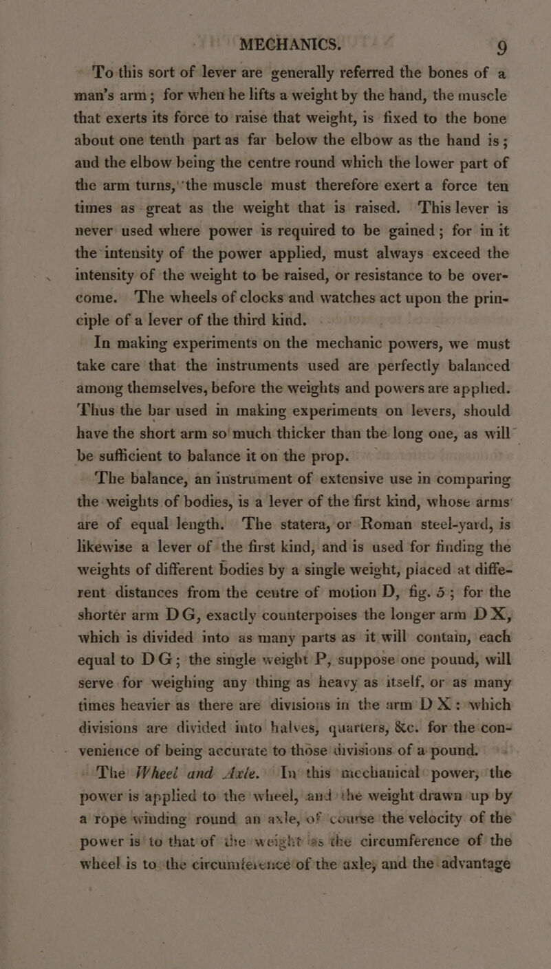 To-this sort of lever are generally referred the bones of a man’s arm; for when he lifts a weight by the hand, the muscle that exerts its force to raise that weight, is fixed to the bone about one tenth part as far below the elbow as the hand is; and the elbow being the centre round which the lower part of the arm turns,'‘the muscle must therefore exert a force ten times as great as the weight that is raised. This lever is never used where power is required to be gained ; for in it the intensity of the power applied, must always exceed the intensity of the weight to be raised, or resistance to be over- come. ‘The wheels of clocks and watches act upon the prin- ciple of a lever of the third kind. In making experiments on the mechanic powers, we must take care that the instruments used are perfectly balanced among themselves, before the weights and powers are applied. Thus the bar used in making experiments on levers, should have the short arm so’ much thicker than the long one, as will” be sufficient to balance iton the prop. The balance, an instrument of extensive use in comparing the weights of bodies, is a lever of the first kind, whose arms’ are of equal length. ‘The. statera, or Roman steel-yard, is likewise a lever of the first kind, and is used for finding the weights of different bodies by a single weight, placed at diffe- rent distances from the ceutre of motion D, fig. 5; for the shortér arm DG, exactly counterpoises the longer arm D X, which is divided into as many parts as it will contain, each equal to DG; the single weight P, suppose one pound, will serve for weighing any thing as heavy as itself, or as many times heavier as there are divisions in the arm DX: which divisions are divided into halves, quarters, &c. for the con- - venience of being accurate to those divisions of a pound. The Wheel and Axle. Tn this mechanical: power, ‘the power is applied to the wheel, and the weight drawn up by a rope winding round an axle, of course ‘the velocity. of the power is to that of ihe weight ‘¢s the circumference of the wheel is to: the circumference of the axle, and the advantage