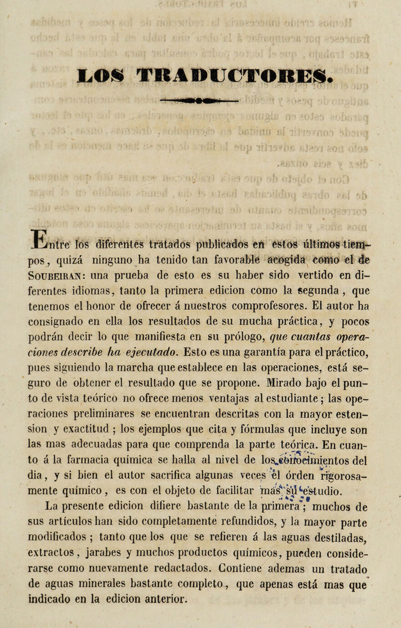 LOS TRADUCTORES. • 1 .»‘;‘ï{îif si ' • '• jio » ■ s &gt; ■ i/. . ti|;| IttlSVlw. IfOü 0*0$ -i' ■ • : ■ i • r&gt; S».t ; • ■*. i, i . .. .K ,£ : . . ,, ■ \ '!» • -‘t&gt;:1 ■ • &gt; íl(s ' : ; ; * • - SUS’. s r-y;‘iô ; f,f| &gt; i ; , , .. ■ % . ” » Entre îôs diferentes tratados publicados en estos últimos tiem¬ pos , quizá ninguno ha tenido tan favorable acogida como el de Soübeiran: una prueba de esto es su haber sido vertido en di¬ ferentes idiomas, tanto la primera edición como la segunda, que tenemos el honor de ofrecer á nuestros comprofesores. El autor ha consignado en ella los resultados de su mucha práctica, y pocos podrán decir lo que manifiesta en su prólogo, que cuantas opera¬ ciones describe ha ejecutado. Esto es una garantía para el práctico, pues siguiendo la marcha que establece en las operaciones, está se¬ guro de obtener el resultado que se propone. Mirado bajo el pun¬ to de vista teórico no ofrece menos ventajas al estudiante ; las ope¬ raciones preliminares se encuentran descritas con la mayor esten- sion y exactitud ; los ejemplos que cita y fórmulas que incluye son las mas adecuadas para que comprenda la parte teórica. En cuan- to á la farmacia química se halla al nivel de los^Orrndmientos del dia, y si bien el autor sacrifica algunas veces el orden rigorosa¬ mente químico, es con el objeto de facilitar má^‘ su ^estudio. La presente edición difiere bastante de la primera; muchos de sus artículos han sido completamente refundidos, y la mayor parte modificados ; tanto que los que se refieren á las aguas destiladas, extractos, jarabes y muchos productos químicos, pueden conside¬ rarse como nuevamente redactados. Contiene ademas un tratado de aguas minerales bastante completo , que apenas está mas que indicado en la edición anterior.