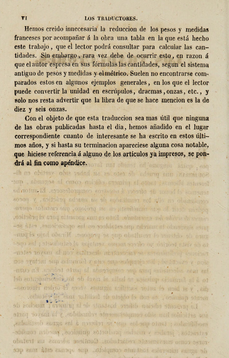 Hemos creído innecesaria la reducción de los pesos y medidas franceses por acompañar á la obra una tabla en la que está hecho este trabajo , que ei lector podrá consultar para calcular las can¬ tidades. Sin embargo, rara vez debe de ocurrir esto, en razón á que el autor espresa en sus fórmulas las cantidades, según el sistema antiguo de pesos y medidas y el métrico. Suelen no encontrarse com¬ parados estos en algunos ejemplos generales, en los que el lector puede convertir la unidad en escrúpulos, dracmas, onzas, etc., y solo nos resta advertir que la libra de que se hace mención es la de diez y seis onzas. Con el objeto de que esta traducción sea mas útil que ninguna de las obras publicadas hasta el dia, hemos añadido en el lugar correspondiente cuanto de interesante se ha escrito en estos últi¬ mos años, y si hasta su terminación apareciese alguna cosa notable, que hiciese referencia á alguno de los artículos ya impresos, se pon¬ drá al fin como apéndice.