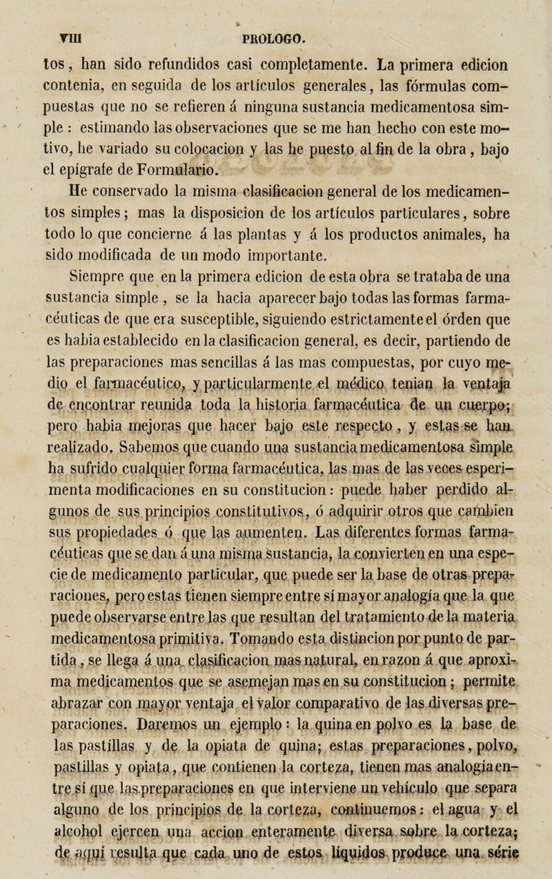 tos, han sido refundidos casi completamente. La primera edición contenía, en seguida de los artículos generales, las fórmulas com¬ puestas que no se refieren á ninguna sustancia medicamentosa sim¬ ple : estimando las observaciones que se me han hecho con este mo¬ tivo, he variado su colocación y las he puesto al fin de la obra, bajo el epígrafe de Formulario. He conservado la misma clasificación general de los medicamen¬ tos simples ; mas la disposición de los artículos particulares, sobre todo lo que concierne á las plantas y á los productos animales, ha sido modificada de un modo importante. Siempre que en la primera edición de esta obra se trataba de una sustancia simple, se la hacia aparecer bajo todas las formas farma¬ céuticas de que era susceptible, siguiendo estrictamente el orden que es había establecido en la clasificación general, es decir, partiendo de las preparaciones mas sencillas á las mas compuestas, por cuyo me¬ dio el farmacéutico, y particularmente el médico tenian la ventaja de encontrar reunida toda la historia farmacéutica de un cuerpo; pero habia mejoras que hacer bajo este respecto , y estasse han realizado. Sabemos que cuando una sustancia medicamentosa simple ha sufrido cualquier forma farmacéutica, las mas de las veces esperi- menta modificaciones en su constitución : puede haber perdido al¬ gunos de sus principios constitutivos, ó adquirir otros que cambien sus propiedades ó que las aumenten. Las diferentes formas farma¬ céuticas que se dan á una misma sustancia, la convierten en una espe¬ cie de medicamento particular, que puede ser la base de otras prepa¬ raciones, pero estas tienen siempre entre sí mayor analogía que la que puede observarse entre las que resultan del tratamiento de la materia medicamentosa primitiva. Tomando esta distinción por punto de par¬ tida , se llega á una clasificación mas natural, en razón á que aproxi¬ ma medicamentos que se asemejan mas en su constitución ; permite abrazar con mayor ventaja el valor comparativo de las diversas pre¬ paraciones. Daremos im ejemplo : la quina en polvo es la base de las pastillas y de la opiata de quina; estas preparaciones, polvo, pastillas y opiata, que contienen la corteza, tienen mas analogía.en¬ tre sí que !as.preparaciones en que interviene un vehículo que separa alguno de los principios de la corteza, continuemos ; el agua y el alcohol ejercen una acción enteramente diversa sobre la corteza; de aquí resulta que cada uno de estos líquidos produce una. série
