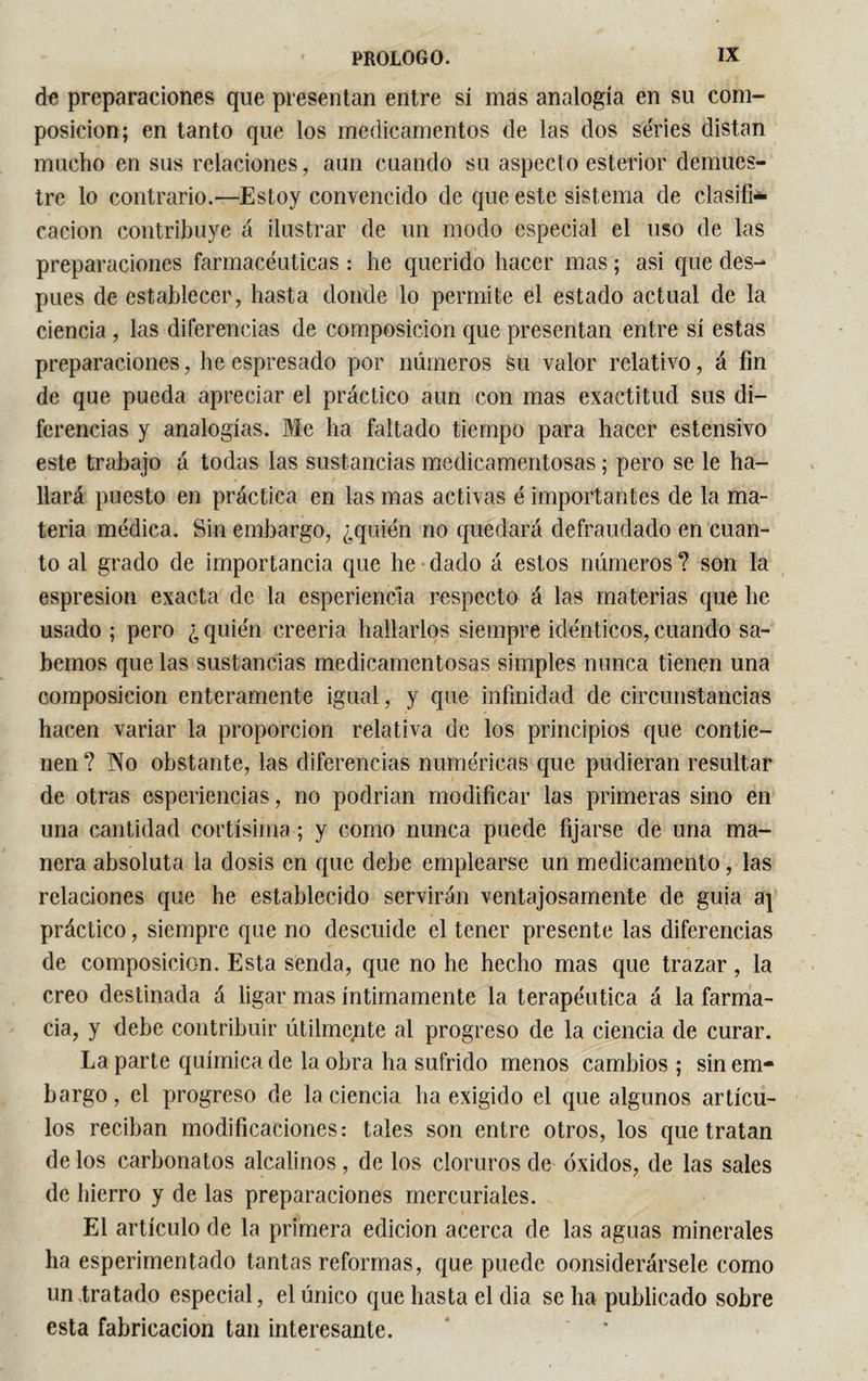 de preparaciones que presentan entre sí mas analogía en su com¬ posición; en tanto que los medicamentos de las dos series distan mucho en sus relaciones, aun cuando su aspecto estertor demues¬ tre lo contrario.—Estoy convencido de que este sistema de clasifi¬ cación contribuye á ilustrar de un modo especial el uso de las preparaciones farmacéuticas : he querido hacer mas ; asi que des¬ pués de establecer, hasta donde lo permite el estado actual de la ciencia , las diferencias de composición que presentan entre sí estas preparaciones, he espresado por números su valor relativo, á fin de que pueda apreciar el práctico aun con mas exactitud sus di¬ ferencias y analogías. Me ha faltado tiempo para hacer estensivo este trabajo á todas las sustancias medicamentosas ; pero se le ha¬ llará puesto en práctica en las mas activas é importantes de la ma¬ teria médica. Sin embargo, ¿quién no quedará defraudado en cuan¬ to al grado de importancia que he dado á estos números ? son la espresion exacta de la esperiencia respecto á las materias que he usado ; pero ¿ quién creería hallarlos siempre idénticos, cuando sa¬ bemos que las sustancias medicamentosas simples nunca tienen una composición enteramente igual, y que infinidad de circunstancias hacen variar la proporción relativa de los principios que contie¬ nen ? Tío obstante, las diferencias numéricas que pudieran resultar de otras esperiencias, no podrian modificar las primeras sino en una cantidad cortísima ; y como nunca puede fijarse de una ma¬ nera absoluta la dosis en que debe emplearse un medicamento, las relaciones que he establecido servirán ventajosamente de guia aj práctico, siempre que no descuide el tener presente las diferencias de composición. Esta senda, que no he hecho mas que trazar, la creo destinada á ligar mas íntimamente la terapéutica á la farma¬ cia, y debe contribuir útilmente al progreso de la ciencia de curar. La parte química de la obra ha sufrido menos cambios ; sin em¬ bargo, el progreso de la ciencia ha exigido el que algunos artícu¬ los reciban modificaciones: tales son entre otros, los que tratan de los carbonatos alcalinos, de los cloruros de óxidos, de las sales de hierro y de las preparaciones mercuriales. El artículo de la primera edición acerca de las aguas minerales ha esperimentado tantas reformas, que puede considerársele como un tratado especial, el único que hasta el dia se ha publicado sobre esta fabricación tan interesante.
