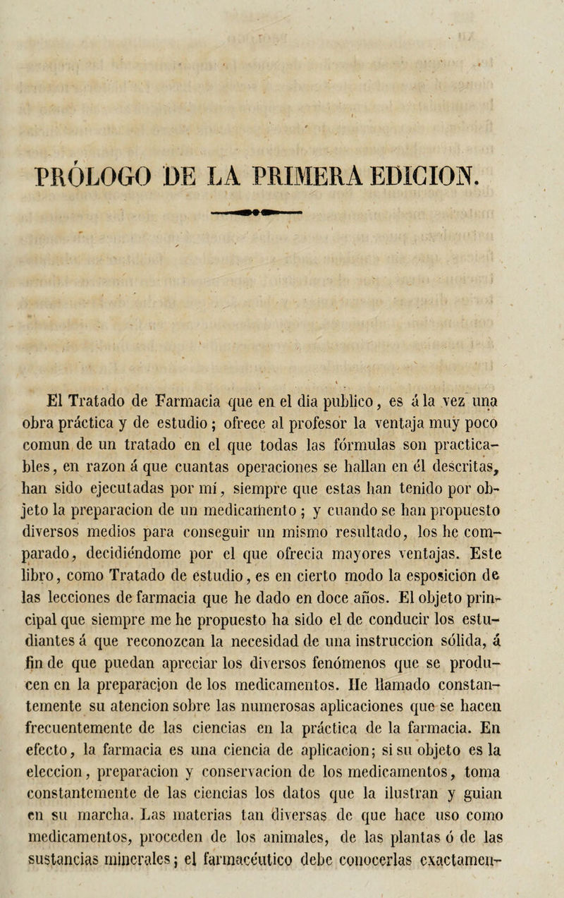 El Tratado de Farmacia que en el dia publico, es á la vez una obra práctica y de estudio ; ofrece al profesor la ventaja muy poco común de un tratado en el que todas las fórmulas son practica¬ bles , en razón á que cuantas operaciones se hallan en él descritas, han sido ejecutadas por mí, siempre que estas han tenido por ob¬ jeto la preparación de un medicamento ; y cuando se han propuesto diversos medios para conseguir un mismo resultado, los he com¬ parado, decidiéndome por el que ofrecía mayores ventajas. Este libro, como Tratado de estudio, es en cierto modo la esposicion de las lecciones de farmacia que he dado en doce años. El objeto prin¬ cipal que siempre me he propuesto ha sido el de conducir los estu¬ diantes á que reconozcan la necesidad de una instrucción sólida, á fin de que puedan apreciar los diversos fenómenos que se produ¬ cen en la preparación de los medicamentos. lie llamado constan¬ temente su atención sobre las numerosas aplicaciones que se hacen frecuentemente de las ciencias en la práctica de la farmacia. En efecto, la farmacia es una ciencia de aplicación ; si su objeto es la elección, preparación y conservación de los medicamentos, toma constantemente de las ciencias los datos que la ilustran y guian en su marcha. Las materias tan diversas de que hace uso corno medicamentos, proceden de los animales, de las plantas ó de las sustancias minerales ; el farmacéutico debe conocerlas cxactamen-