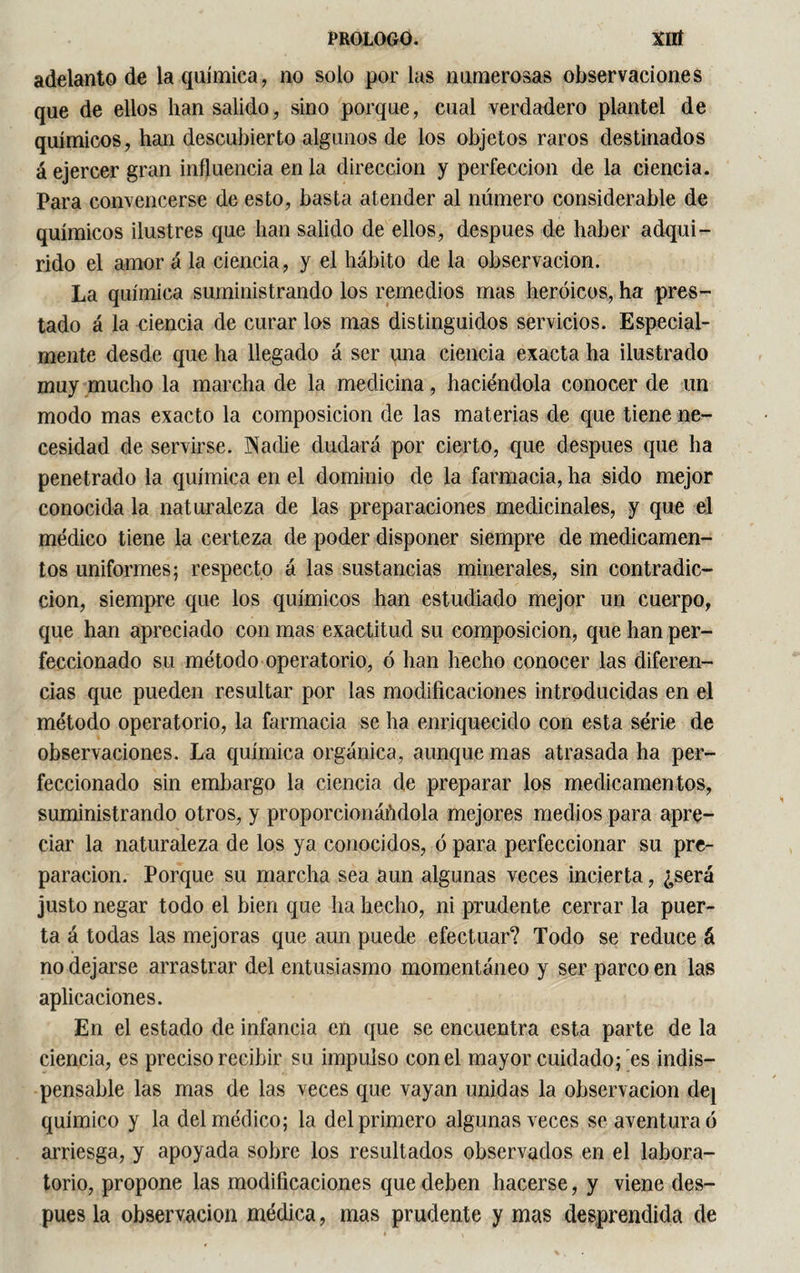 adelanto de la química, no solo por las numerosas observaciones que de ellos han salido, sino porque, cual verdadero plantel de químicos, han descubierto algunos de los objetos raros destinados á ejercer gran influencia en la dirección y perfección de la ciencia. Para convencerse de esto, basta atender al número considerable de químicos ilustres que han salido de ellos, después de haber adqui¬ rido el amor á la ciencia, y el hábito de la observación. La química suministrando los remedios mas heroicos, ha pres¬ tado á la ciencia de curar los mas distinguidos servicios. Especial¬ mente desde que ha llegado á ser una ciencia exacta ha ilustrado muy mucho la marcha de la medicina, haciéndola conocer de un modo mas exacto la composición de las materias de que tiene ne¬ cesidad de servirse. Nadie dudará por cierto, que después que ha penetrado la química en el dominio de la farmacia, ha sido mejor conocida la naturaleza de las preparaciones medicinales, y que el médico tiene la certeza de poder disponer siempre de medicamen¬ tos uniformes; respecto á las sustancias minerales, sin contradic¬ ción, siempre que los químicos han estudiado mejor un cuerpo, que han apreciado con mas exactitud su composición, que han per¬ feccionado su método operatorio, ó han hecho conocer las diferen¬ cias que pueden resultar por las modificaciones introducidas en el método operatorio, la farmacia se ha enriquecido con esta série de observaciones. La química orgánica, aunque mas atrasada ha per¬ feccionado sin embargo la ciencia de preparar los medicamentos, suministrando otros, y proporcionándola mejores medios para apre¬ ciar la naturaleza de los ya conocidos, ó para perfeccionar su pre¬ paración. Porque su marcha sea aun algunas veces incierta, ¿será justo negar todo el bien que ha hecho, ni prudente cerrar la puer¬ ta á todas las mejoras que aun puede efectuar? Todo se reduce á no dejarse arrastrar del entusiasmo momentáneo y ser parco en las aplicaciones. En el estado de infancia en que se encuentra esta parte de la ciencia, es preciso recibir su impulso con el mayor cuidado; es indis¬ pensable las mas de las veces que vayan unidas la observación de} químico y la del médico; la del primero algunas veces se aventura ó arriesga, y apoyada sobre los resultados observados en el labora¬ torio, propone las modificaciones que deben hacerse, y viene des¬ pués la observación médica, mas prudente y mas desprendida de