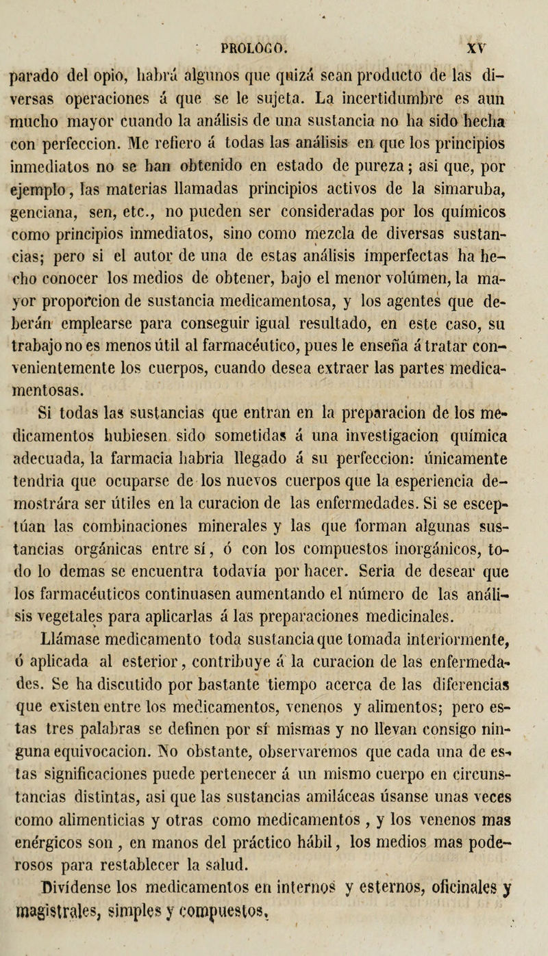 parado del opio, habrá algunos que quizá sean producto de las di¬ versas operaciones á que se le sujeta. La incertidumbre es aun mucho mayor cuando la análisis de una sustancia no lia sido hecha con perfección. Me refiero á todas las análisis en que los principios inmediatos no se han obtenido en estado de pureza ; asi que, por ejemplo, las materias llamadas principios activos de la simaruba, genciana, sen, etc., no pueden ser consideradas por los químicos como principios inmediatos, sino como mezcla de diversas sustan¬ cias; pero si el autor de una de estas análisis imperfectas ha he¬ cho conocer los medios de obtener, bajo el menor volumen, la ma¬ yor proporción de sustancia medicamentosa, y los agentes que de¬ berán emplearse para conseguir igual resultado, en este caso, su trabajo no es menos útil al farmacéutico, pues le enseña á tratar con¬ venientemente los cuerpos, cuando desea extraer las partes medica¬ mentosas. Si todas las sustancias que entran en la preparación de los me¬ dicamentos hubiesen sido sometidas á una investigación química adecuada, la farmacia habría llegado á su perfección: únicamente tendría que ocuparse de los nuevos cuerpos que la esperiencia de¬ mostrara ser útiles en la curación de las enfermedades. Si se escep- túan las combinaciones minerales y las que forman algunas sus¬ tancias orgánicas entre sí, ó con los compuestos inorgánicos, to¬ do lo demas se encuentra todavía por hacer. Seria de desear que los farmacéuticos continuasen aumentando el número de las análi¬ sis vegetales para aplicarlas á las preparaciones medicinales. Llámase medicamento toda sustancia que tomada interiormente, ó aplicada al esterior, contribuye á la curación de las enfermeda¬ des. Se ha discutido por bastante tiempo acerca de las diferencias que existen entre los medicamentos, venenos y alimentos; pero es¬ tas tres palabras se definen por sí mismas y no llevan consigo nin¬ guna equivocación. ÍSTo obstante, observaremos que cada una de es¬ tas significaciones puede pertenecer á un mismo cuerpo en circuns¬ tancias distintas, asi que las sustancias amiláceas úsanse unas veces como alimenticias y otras como medicamentos, y los venenos mas enérgicos son , en manos del práctico hábil, los medios mas pode¬ rosos para restablecer la salud. Divídense los medicamentos en interno? y estemos, oficinales y magistrales, simples y compuestos.