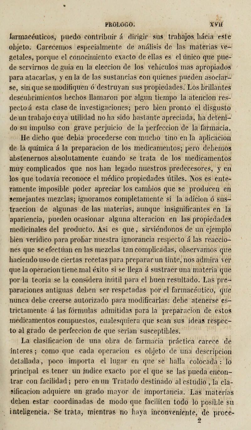 * larmaeéuticos, puedo contribuir á dirigir sus trabajos háeia este objeto. Carecemos especialmente de análisis de las materias ve¬ getales, porque el conocimiento exacto de ellas es el único que pue¬ de servirnos de guia en la elección de los vehículos mas apropiados para atacarlas, y en la de las sustancias con quienes pueden asociar¬ se, sin que se modifiquen ó destruyan sus propiedades. Los brillantes descubrimientos hechos llamaron por algún tiempo la atención res¬ pecto á esta clase de investigaciones; pero bien pronto el disgusto de un trabajo cuya utilidad no ha sido bastante apreciada, ha deteni¬ do su impulso con grave perjuicio de la perfección de la farmacia. He dicho que debia procederse con mucho tino en la aplicación de la química á la preparación de los medicamentos; pero debemos abstenernos absolutamente cuando se trata de los medicamentos muy complicados que nos han legado nuestros predecesores, y en los que todavía reconoce el médico propiedades útiles. Nos es ente¬ ramente imposible poder apreciar los cambios que se producen en semejantes mezclas; ignoramos completamente si la adición ó sus¬ tracción de algunas de las materias, aunque insignificantes en la apariencia, pueden ocasionar alguna alteración en las propiedades medicinales del producto. Asi es que, sirviéndonos de un ejemplo bien verídico para probar nuestra ignorancia respecto á las reaccio¬ nes que se efectúan en las mezclas tan complicadas, observamos que haciendo uso de ciertas recetas para preparar un tinte, nos admira ver que la operación tiene mal éxito si se llega á sustraer una materia que por la teoría se la considera inútil para el buen resultado. Las pre¬ paraciones antiguas deben ser respetadas por el farmacéutico, que nunca debe creerse autorizado para modificarlas: debe atenerse es¬ trictamente á las fórmulas admitidas para la preparación de estos medicamentos compuestos, cualesquiera que sean sus ideas respec¬ to al grado de perfección de que serian susceptibles. La clasificación de una obra de farmacia práctica carece de ínteres ; como que cada operación es objeto de una descripción detallada, poco importa el lugar en que se halla colocada: lo principal es tener un índice exacto por el que se las pueda encon¬ trar con facilidad ; pero en un Tratado destinado al estudio , la cla¬ sificación adquiere un grado mayor de importancia. Las materias deben estar coordinadas de modo que faciliten todo lo posible su inteligencia. Se trata, mientras no haya inconveniente, de proce-