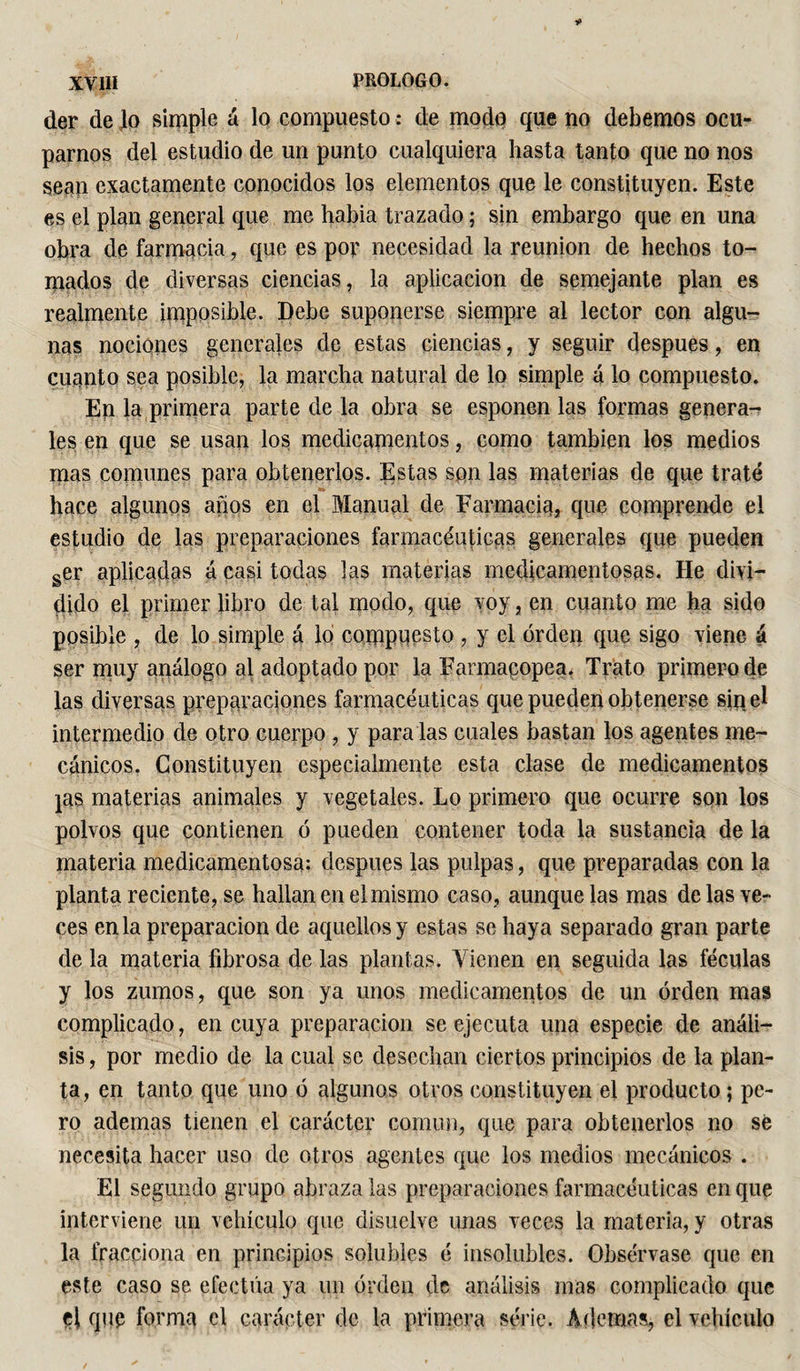 der de Jo simple á lo compuesto : de modo que no debemos ocu¬ parnos del estudio de un punto cualquiera hasta tanto que no nos sean exactamente conocidos los elementos que le constituyen. Este es el plan general que me habia trazado ; sin embargo que en una obra de farmacia, que es por necesidad la reunión de hechos to¬ mados de diversas ciencias, la aplicación de semejante plan es realmente imposible. Debe suponerse siempre al lector con algu¬ nas nociones generales de estas ciencias, y seguir después, en cuanto sea posible, la marcha natural de lo simple á lo compuesto. En la primera parte de la obra se espolien las formas genera¬ les en que se usan los medicamentos, como también los medios mas comunes para obtenerlos. Estas son las materias de que traté hace algunos años en el Manual de Farmacia, que comprende el estudio de las preparaciones farmacéuticas generales que pueden ger aplicadas á casi todas las materias medicamentosas. He divi— pido el primer libro de tal modo, que voy, en cuanto me ha sido posible , de lo simple á lo compuesto , y el orden que sigo viene á ser muy análogo al adoptado por la Farmacopea. Trato primero de las diversas preparaciones farmacéuticas que pueden obtenerse sin el intermedio de otro cuerpo , y para las cuales bastan los agentes me¬ cánicos. Constituyen especialmente esta clase de medicamentos jas materias animales y vegetales. Lo primero que ocurre son los polvos que contienen ó pueden contener toda la sustancia de la materia medicamentosa: después las pulpas, que preparadas con la planta reciente, se hallan en el mismo caso, aunque las mas de las ve¬ ces en la preparación de aquellos y estas se haya separado gran parte de la materia fibrosa de las plantas. Vienen en seguida las féculas y los zumos, que son ya unos medicamentos de un orden mas complicado, en cuya preparación se ejecuta una especie de análi¬ sis , por medio de la cual se desechan ciertos principios de la plan¬ ta, en tanto que uno ó algunos otros constituyen el producto ; pe¬ ro ademas tienen el carácter común, que para obtenerlos no se necesita hacer uso de otros agentes que los medios mecánicos . El segundo grupo abraza las preparaciones farmacéuticas en que interviene un vehículo que disuelve unas veces la materia, y otras la fracciona en principios solubles é insolubles. Obsérvase que en este caso se efectúa ya un orden de análisis mas complicado que et que forma el carácter de la primera série. Ademas, el vehículo