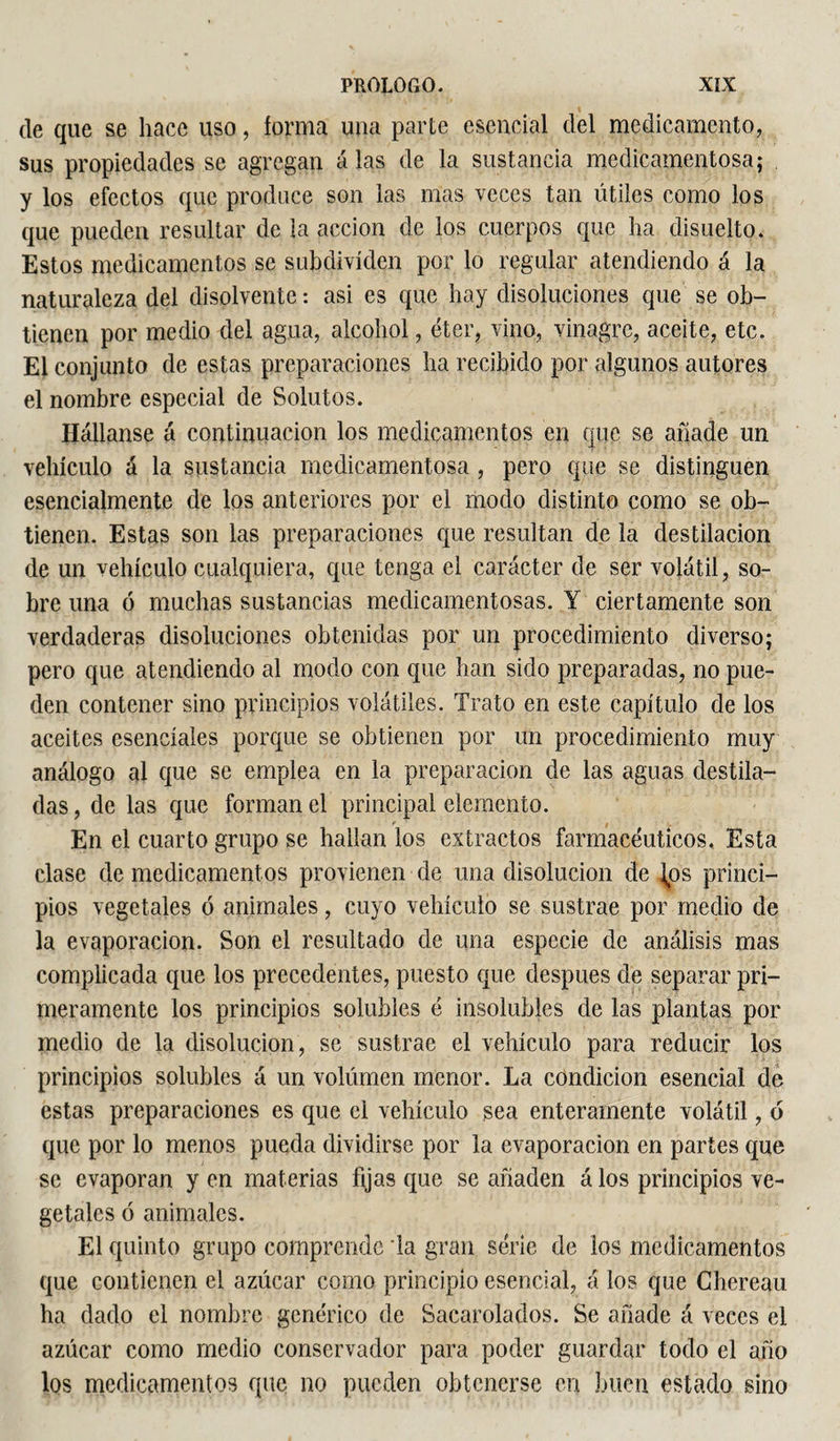 de que se hace uso, forma una parte esencial del medicamento, sus propiedades se agregan alas de la sustancia medicamentosa; y los efectos que produce son las mas veces tan útiles como los que pueden resultar de la acción de los cuerpos que ha disuelto. Estos medicamentos se subdivíden por lo regular atendiendo á la naturaleza del disolvente : asi es que hay disoluciones que se ob¬ tienen por medio del agua, alcohol, éter, vino, vinagre, aceite, etc. El conjunto de estas preparaciones ha recibido por algunos autores el nombre especial de Solutos. liábanse á continuación los medicamentos en que se añade un vehículo á la sustancia medicamentosa , pero que se distinguen esencialmente de los anteriores por el modo distinto como se ob¬ tienen. Estas son las preparaciones que resultan de la destilación de un vehículo cualquiera, que tenga el carácter de ser volátil, so¬ bre una ó muchas sustancias medicamentosas. Y ciertamente son verdaderas disoluciones obtenidas por un procedimiento diverso; pero que atendiendo al modo con que han sido preparadas, no pue¬ den contener sino principios volátiles. Trato en este capítulo de los aceites esenciales porque se obtienen por un procedimiento muy análogo al que se emplea en la preparación de las aguas destila¬ das , de las que forman el principal elemento. En el cuarto grupo se hallan los extractos farmacéuticos. Esta clase de medicamentos provienen de una disolución de Jos princi¬ pios vegetales ó animales, cuyo vehículo se sustrae por medio de la evaporación. Son el resultado de una especie de análisis mas complicada que los precedentes, puesto que después de separar pri¬ meramente los principios solubles é insolubles de las plantas por medio de la disolución, se sustrae el vehículo para reducir los principios solubles á un volumen menor. La condición esencial de estas preparaciones es que el vehículo sea enteramente volátil, ó que por lo menos pueda dividirse por la evaporación en partes que se evaporan y en materias fijas que se añaden á los principios ve¬ getales ó animales. El quinto grupo comprende la gran série de los medicamentos que contienen el azúcar como principio esencial, á los que Chereau ha dado el nombre genérico de Sacarolados. Se añade á veces el azúcar como medio conservador para poder guardar todo el año los medicamentos que no pueden obtenerse en buen estado sino
