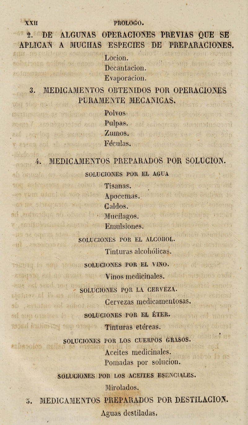 XXIÏ PROLOGO. 2. DE ALGUNAS OPERACIONES PREVIAS QUE SE APLICAN A MUCHAS ESPECIES DE PREPARACIONES. Locion. Decantación. Evaporación. 3. MEDICAMENTOS OBTENIDOS POR OPERACIONES PURAMENTE MECANICAS. Polvos, Pulpas. Zumos. Féculas. 4. MEDICAMENTOS PREPARADOS POR SOLUCION. SOLUCIONES POR EL AGUA Tisanas. Apócemas. Caldos. • Mucí lagos. Emulsiones. SOLUCIONES POR EL ALCOHOL. Tinturas alcohólicas. SOLUCIONES POR EL VINO. Vinos medicinales. SOLUGIONES POR LA CERVEZA. Cervezas medicamentosas. SOLUCIONES POR EL ÉTER. Tinturas etéreas. SOLUCIONES POR LOS CUERPOS GRASOS. Aceites medicinales. Pomadas por solución. SOLUCIONES POR LOS ACEITES ESENCIALES. Mirolados. 5. MEDICAMENTOS PREPARADOS POR DESTILACION. Aguas destiladas,