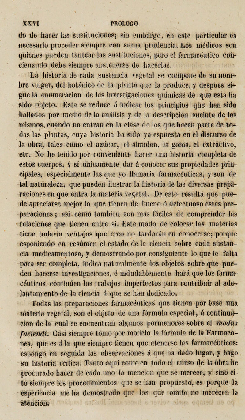 do de hacer las sustituciones; sin embargo,, en este particular es necesario proceder siempre con suma prudencia. Los médicos son quienes pueden tantear las sustituciones, pero el farmacéutico con¬ cienzudo debe siempre abstenerse de hacerlas. La historia de cada -sustancia vegetal se compone de su nom¬ bre vulgar, del botánico de la planta que la produce, y después si¬ gue la enumeración de las investigaciones químicas de que esta ha sido objeto. Esta se reduce á indicar los principios qUe han sido hallados por medio de la análisis y de la descripción sucinta de los mismos, cuando no entran en la clase de los que hacen parte de to¬ das las plantas, cuya historia ha sido ya espuesta en el discurso de la obra, tales como el azúcar, el almidón, la goma, el extractivo, etc. No he tenido por conveniente hacer una historia completa de estos cuerpos, y sí únicamente dar á conocer sus propiedades prin¬ cipales, especialmente las que yo llamaría farmacéuticas* y son de tal naturaleza, que pueden ilustrar la historia de las diversas prepa¬ raciones en que entra la materia vegetal. De esto resulta que pue¬ de apreciarse mejor lo que tienen de bueno ó defectuoso estas pre¬ paraciones ; asi como también son mas fáciles de comprender las relaciones que tienen entre sí. Este modo de colocar las materias tiene todavía ventajas que creo no tardarán en conocerse; porque esponiendo en resúmen el estado de la ciencia sobre cada sustan¬ cia medicamentosa, y demostrando por consiguiente lo que le falta para ser completa, indica naturalmente los objetos sobre que pue¬ den hacerse investigaciones, é indudablemente hará que los farma¬ céuticos continúen los trabajos imperfectos para contribuir al ade¬ lantamiento de la ciencia á que se han dedicado. Todas las preparaciones farmacéuticas que tienen por base una materia vegetal, son el objeto de una fórmula especial, á continua¬ ción de la cual se encuentran algunos pormenores sobre el modíís faciendi. Casi siempre tomo por modelo la íórmula de la Farmaco¬ pea, que es á la que siempre tienen que atenerse las farmacéuticos: espongo en seguida las observaciones á que ha dado lugar, y hago su historia critica. Tanto aquí como en todo el curso de la Obra he procurado hacer de cada uno la mención que se merece, y sino Ci¬ to siempre los procedimientos que se han propuesto, es porque la ésperiencia me ha demostrado que ios que omito no merecen la atención*