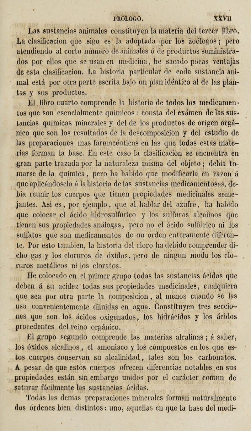 Las sustancias animales constituyen la materia del tercer libro. La clasificación que sigo es la adoptada jpor los zoólogos ; pero atendiendo al corto número de animales ó de productos suministra¬ dos por ellos que se usan en medicina, he sacado pocas ventajas de esta clasificación. La historia particular de cada sustancia ani¬ mal está por otra parte escrita bajo un plan idéntico al de las plan¬ tas y sus productos. El libro cuarto comprende la historia de todos los medicamen¬ tos que son esencialmente químicos : consta del examen de las sus¬ tancias químicas minerales y del de los productos de origen orgá¬ nico que son los resultados de la descomposición y del estudio de las preparaciones mas farmacéuticas en las que todas estas mate¬ rias forman la base. En este caso la clasificación se encuentra en gran parte trazada por la naturaleza misma del objeto ; debia to¬ marse de la química, pero ha habido que modificarla en razón á que aplicándosela á la historia délas sustancias medicamentosas, de¬ bia reunir los cuerpos que tienen propiedades medicinales seme¬ jantes. Asi es, por ejemplo, que al hablar del azufre, ha habido que colocar el ácido hidrosulfúrico y los sulfuros alcalinos que tienen sus propiedades análogas, pero no el ácido sulfúrico ni los sulfatos que son medicamentos de un orden enteramente diferen¬ te. Por esto también, la historia del cloro ha debido comprender di¬ cho gas y los cloruros de óxidos, pero de ningún modo los clo¬ ruros metálicos ni los cloratos. He colocado en el primer grupo todas las sustancias ácidas que deben á su acidez todas sus propiedades medicinales, cualquiera que sea por otra parte la composición, al menos cuando se las usa convenientemente diluidas en agua. Constituyen tres seccio¬ nes que son los ácidos oxigenados, los hidrácidos y los ácidos procedentes del reino orgánico. El grupo segundo comprende las materias alcalinas ; á saber, los óxidos alcalinos, el amoniaco y los compuestos en los que es¬ tos cuerpos conservan su alcalinidad, tales son los carbonatos. À pesar de que estos cuerpos ofrecen diferencias notables en sus propiedades están sin embargo unidos por el carácter común de saturar fácilmente las sustancias ácidas. Todas las demas preparaciones minerales forman naturalmente dos órdenes bien distintos : uno, aquellas en que la base del medí-