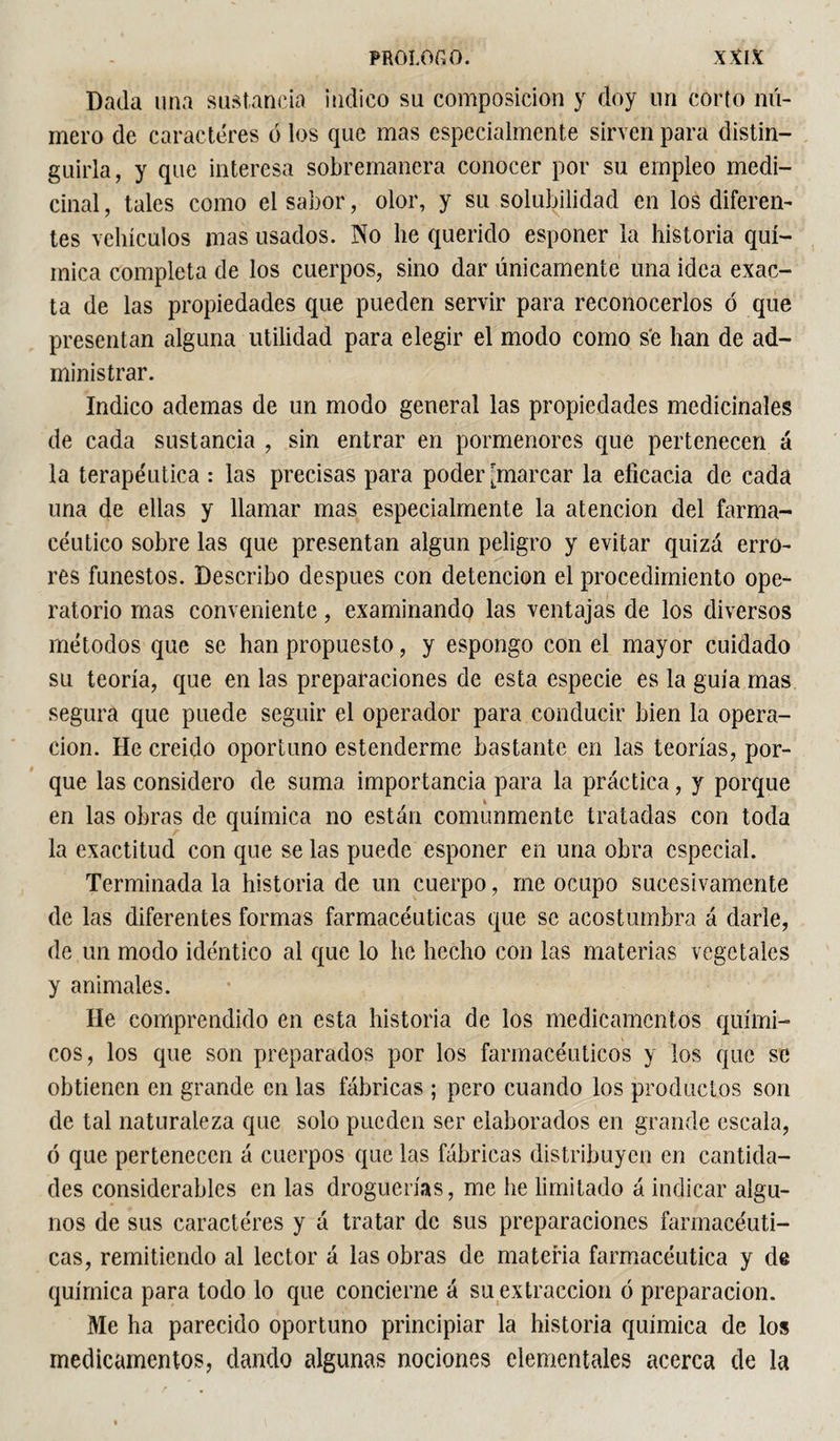 Dada una sustancia indico su composición y doy un corto nú¬ mero de caracteres ó los que mas especialmente sirven para distin¬ guirla, y que interesa sobremanera conocer por su empleo medi¬ cinal , tales como el sabor, olor, y su solubilidad en los diferen¬ tes vehículos mas usados. No he querido esponer la historia quí¬ mica completa de los cuerpos, sino dar únicamente una idea exac¬ ta de las propiedades que pueden servir para reconocerlos ó que presentan alguna utilidad para elegir el modo como se han de ad¬ ministrar. Indico ademas de un modo general las propiedades medicinales de cada sustancia , sin entrar en pormenores que pertenecen á la terapéutica : las precisas para poder [marcar la eficacia de cada una de ellas y llamar mas especialmente la atención del farma¬ céutico sobre las que presentan algún peligro y evitar quiza erro¬ res funestos. Describo después con detención el procedimiento ope¬ ratorio mas conveniente, examinando las ventajas de los diversos métodos que se han propuesto, y espongo con el mayor cuidado su teoría, que en las preparaciones de esta especie es la guía mas segura que puede seguir el operador para conducir bien la opera¬ ción. He creido oportuno estenderme bastante en las teorías, por¬ que las considero de suma importancia para la práctica, y porque en las obras de química no están comunmente tratadas con toda la exactitud con que se las puede esponer en una obra especial. Terminada la historia de un cuerpo, me ocupo sucesivamente de las diferentes formas farmacéuticas que se acostumbra á darle, de un modo idéntico al que lo he hecho con las materias vegetales y animales. He comprendido en esta historia de los medicamentos quími¬ cos, los que son preparados por los farmacéuticos y los que se obtienen en grande en las fábricas ; pero cuando los productos son de tal naturaleza que solo pueden ser elaborados en grande escala, ó que pertenecen á cuerpos que las fábricas distribuyen en cantida¬ des considerables en las droguerías, me he limitado á indicar algu¬ nos de sus caractères y á tratar de sus preparaciones farmacéuti¬ cas, remitiendo al lector á las obras de materia farmacéutica y de química para todo lo que concierne á su extracción ó preparación. Me ha parecido oportuno principiar la historia química de los medicamentos, dando algunas nociones elementales acerca de la