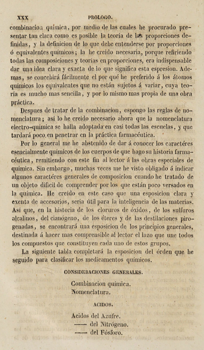 combinación química, por medio de las cuales he procurado pre¬ sentar tan clara como es posible la teoría de la'S proporciones de¬ finidas , y la definición de lo que debe entenderse por proporciones ó equivalentes químicos ; la he creído necesaria, porque refiriendo todas las composiciones y teorías en proporciones, era indispensable dar una idea clara y exacta de lo que significa esta espresion. Ade¬ mas , se concebirá fácilmente el por qué he preferido á los átomos químicos los equivalentes que no están sujetos á variar, cuya teo¬ ría es mucho mas sencilla, y por lo mismo mas propia de una obra práctica. Después de tratar de la combinación, espongo las reglas de no¬ menclatura ; así lo he creído necesario ahora que la nomenclatura electro-química se halla adoptada’en casi todas las escuelas, y que tardará poco, en penetrar en la práctica farmacéutica. Por lo general me he abstenido de dar á conocer los caracteres esencialmente químicos de los cuerpos de que hago su historia farma¬ céutica , remitiendo con este fin al lector á las obras especiales de química. Sin embargo, muchas veces me he visto obligado á indicar algunos caracteres generales de composición cuando he tratado de un objeto difícil de comprender por los que están poco versados en la química. He creído en este caso que una esposicion clara y exenta de accesorios, seria útil para la inteligencia délas materias. Así que, en la historia de los cloruros de óxidos, de los sulfuros alcalinos, del cianógeno, de los éteres y de las destilaciones piro¬ genadas , se encontrará una esposicion de los principios generales, destinada á hacer mas comprensible al lector el lazo que une todos los compuestos que constituyen cada uno de estos grupos. La siguiente tabla completará la esposicion del orden que he seguido para clasificar los medicamentos químicos. CONSIDERACIONES GENERALES. Combinación química. Nomenclatura. ACIDOS. Ácidos del Azufre. -- del Nitrógeno. - - «—. del Fósforo.