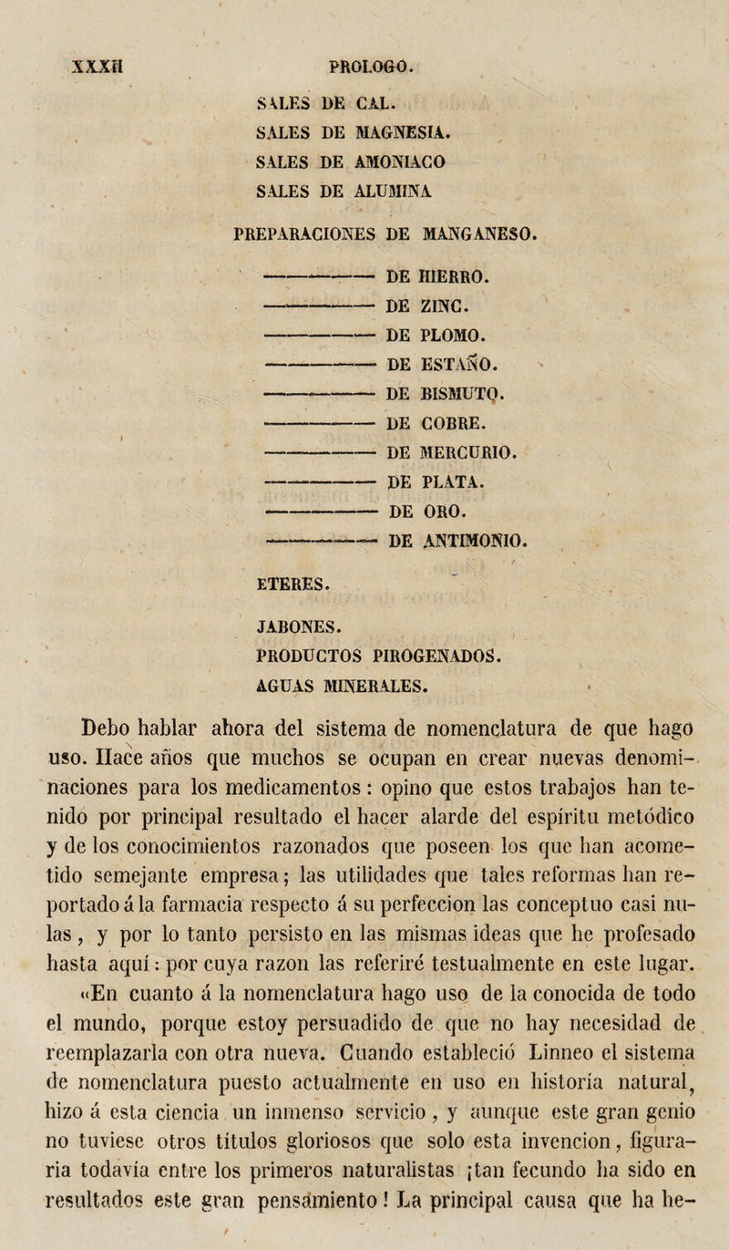 SVLES DE CAL. SALES DE MAGNESIA. SALES DE AMONIACO SALES DE ALUMINA PREPARACIONES DE MANGANESO. -DE HIERRO. - DE ZINC. -DE PLOMO. - DE ESTAÑO. —_-DE BISMÜTQ. -- DE COBRE. -DE MERCURIO. -- de PLATA. - DE ORO. --— DE antimonio. ' &amp; * fi x ETERES. JABONES. PRODUCTOS PIROGENADOS. AGUAS MINERALES. Debo hablar ahora del sistema de nomenclatura de que hago uso. Hace años que muchos se ocupan en crear nuevas denomi¬ naciones para los medicamentos : opino que estos trabajos han te¬ nido por principal resultado el hacer alarde del espíritu metódico y de los conocimientos razonados que poseen los que lian acome¬ tido semejante empresa ; las utilidades que tales reformas han re¬ portado á la farmacia respecto á su perfección las conceptúo casi nu¬ las , y por lo tanto persisto en las mismas ideas que he profesado hasta aquí : por cuya razón las referiré testualmente en este lugar. «En cuanto á la nomenclatura hago uso de la conocida de todo el mundo, porque estoy persuadido de que no hay necesidad de reemplazarla con otra nueva. Cuando estableció Linneo el sistema de nomenclatura puesto actualmente en uso en historia natural, hizo á esta ciencia un inmenso servicio, y aunque este gran genio no tuviese otros títulos gloriosos que solo esta invención, figura¬ ría todavía entre los primeros naturalistas ¡tan fecundo ha sido en resultados este gran pensamiento ! La principal causa que ha he-