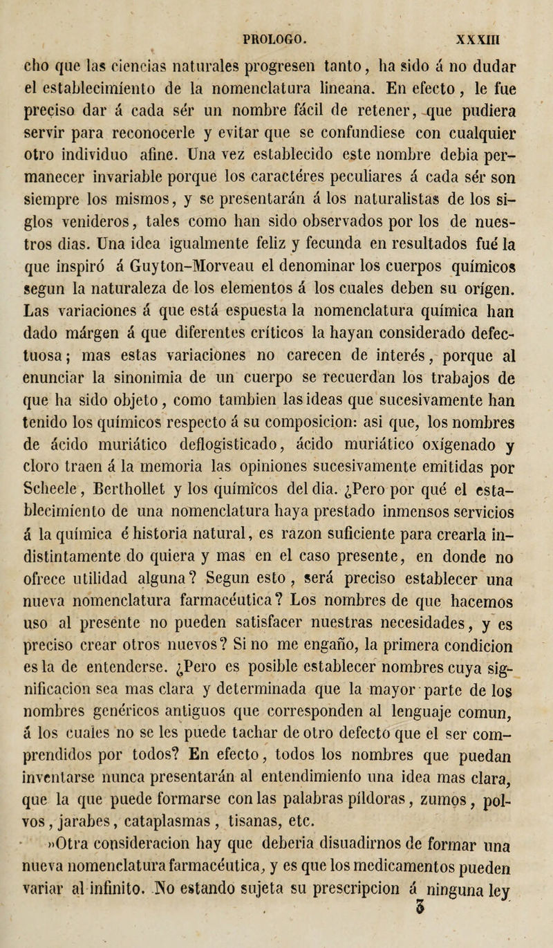 cho que las ciencias naturales progresen tanto, ha sido á no dudar el establecimiento de la nomenclatura lineana. En efecto, le fue preciso dar á cada ser un nombre fácil de retener, -que pudiera servir para reconocerle y evitar que se confundiese con cualquier otro individuo afine. Una vez establecido este nombre debia per¬ manecer invariable porque los caracteres peculiares á cada ser son siempre los mismos, y se presentarán á los naturalistas de los si¬ glos venideros, tales como han sido observados por los de nues¬ tros dias. Una idea igualmente feliz y fecunda en resultados fuá la que inspiró á Guyton-Morveau el denominar los cuerpos químicos según la naturaleza de los elementos á los cuales deben su origen. Las variaciones á que está espuesta la nomenclatura química han dado márgen á que diferentes críticos la hayan considerado defec¬ tuosa ; mas estas variaciones no carecen de intere's, porque al enunciar la sinonimia de un cuerpo se recuerdan los trabajos de que ha sido objeto, como también las ideas que sucesivamente han tenido los químicos respecto á su composición: asi que, los nombres de ácido muriático deflogisticado, ácido muriático oxigenado y cloro traen á la memoria las opiniones sucesivamente emitidas por Scheele, Berthollet y los químicos del dia. ¿Pero por qué el esta¬ blecimiento de una nomenclatura haya prestado inmensos servicios á la química é historia natural, es razón suficiente para crearla in¬ distintamente do quiera y mas en el caso presente, en donde no ofrece utilidad alguna? Según esto, será preciso establecer una nueva nomenclatura farmacéutica? Los nombres de que hacemos uso al presente no pueden satisfacer nuestras necesidades, y es preciso crear otros nuevos? Si no me engaño, la primera condición es la de entenderse. ¿Pero es posible establecer nombres cuya sig¬ nificación sea mas clara y determinada que la mayor parte de los nombres genéricos antiguos que corresponden al lenguaje común, á los cuales no se les puede tachar de otro defecto que el ser com¬ prendidos por todos? En efecto, todos los nombres que puedan inventarse nunca presentarán al entendimiento una idea mas clara, que la que puede formarse con las palabras píldoras, zumos, pol¬ vos , jarabes, cataplasmas , tisanas, etc. »Otra consideración hay que debería disuadirnos de formar lina nueva nomenclatura farmacéutica, y es que los medicamentos pueden variar al infinito. .No estando sujeta su prescripción á ninguna ley