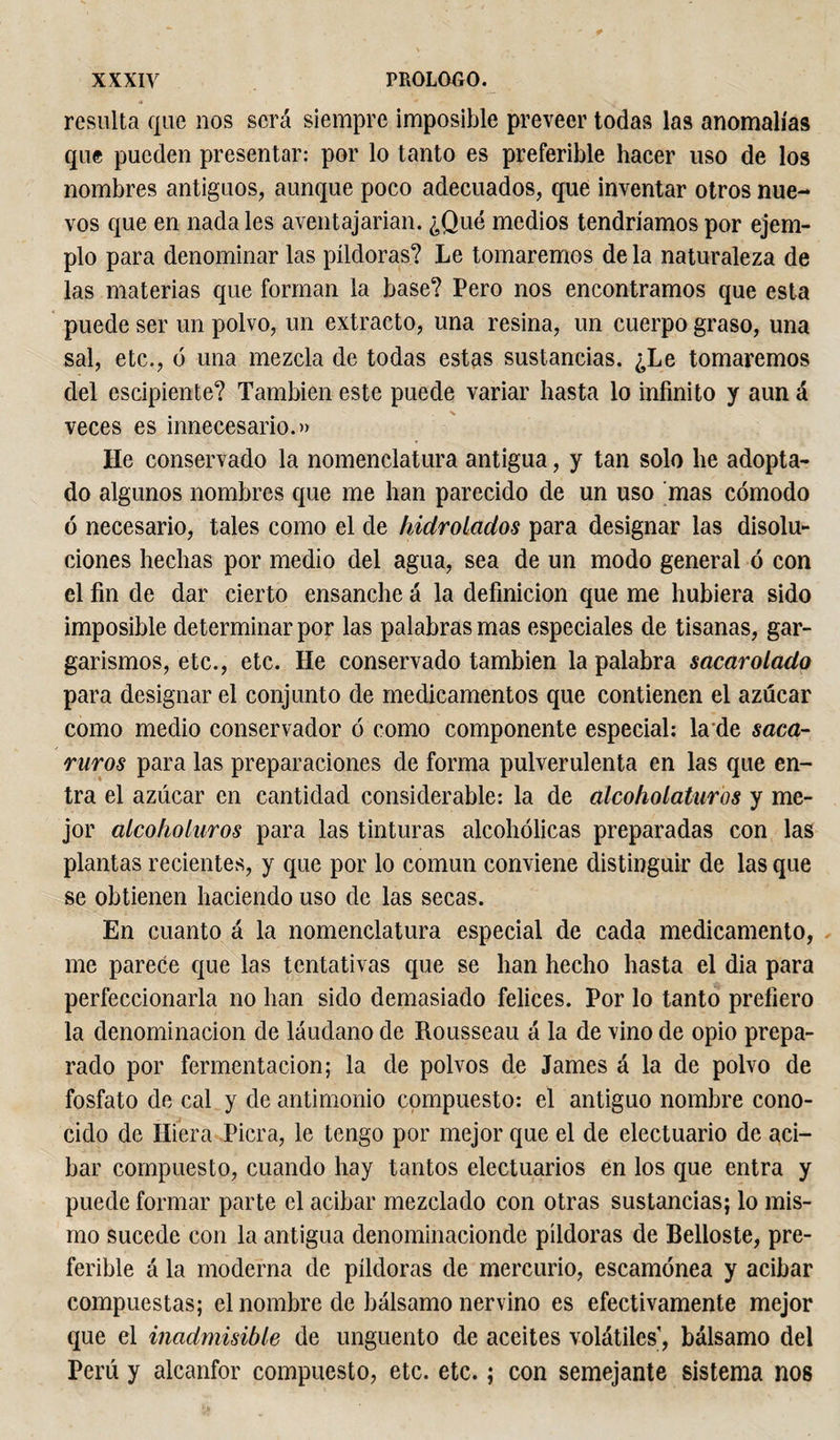 resulta que nos será siempre imposible preveer todas las anomalías que pueden presentar: por lo tanto es preferible hacer uso de los nombres antiguos, aunque poco adecuados, que inventar otros nue¬ vos que en nádales aventajarían. ¿Qué medios tendríamos por ejem¬ plo para denominar las píldoras? Le tomaremos de la naturaleza de las materias que forman la base? Pero nos encontramos que esta puede ser un polvo, un extracto, una resina, un cuerpo graso, una sal, etc., ó una mezcla de todas estas sustancias. ¿Le tomaremos del escipiente? También este puede variar hasta lo infinito y aun á veces es innecesario.» He conservado la nomenclatura antigua, y tan solo he adopta¬ do algunos nombres que me han parecido de un uso mas cómodo ó necesario, tales como el de hidrolados para designar las disolu¬ ciones hechas por medio del agua, sea de un modo general ó con el fin de dar cierto ensanche á la definición que me hubiera sido imposible determinar por las palabras mas especiales de tisanas, gar¬ garismos, etc., etc. He conservado también la palabra sacar olado para designar el conjunto de medicamentos que contienen el azúcar como medio conservador ó como componente especial: la de saca- ruros para las preparaciones de forma pulverulenta en las que en¬ tra el azúcar en cantidad considerable: la de alcoholaturos y me¬ jor alcoholaros para las tinturas alcohólicas preparadas con las plantas recientes, y que por lo común conviene distinguir de las que se obtienen haciendo uso de las secas. En cuanto á la nomenclatura especial de cada medicamento, me parece que las tentativas que se han hecho hasta el dia para perfeccionaría no han sido demasiado felices. Por lo tanto prefiero la denominación de láudano de Rousseau á la de vino de opio prepa¬ rado por fermentación; la de polvos de James á la de polvo de fosfato de cal y de antimonio compuesto: el antiguo nombre cono¬ cido de Hiera Picra, le tengo por mejor que el de electuario de ací¬ bar compuesto, cuando hay tantos electuarios en los que entra y puede formar parte el acíbar mezclado con otras sustancias; lo mis¬ mo sucede con la antigua denominacionde píldoras de Belloste, pre¬ ferible á la moderna de píldoras de mercurio, escamonea y acíbar compuestas; el nombre de bálsamo nervino es efectivamente mejor que el inadmisible de ungüento de aceites volátiles, bálsamo del Perú y alcanfor compuesto, etc. etc. ; con semejante sistema nos