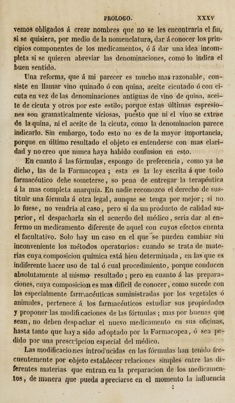vemos obligados á crear nombres que no se les encontraría el fin, si se quisiera, por medio de la nomenclatura, dar á conocer los prin¬ cipios componentes de los medicamentos, ó á dar una idea incom¬ pleta si se quieren abreviar las denominaciones, como lo indica el buen sentido. Una reforma, que á mi parecer es mucho mas razonable, con¬ siste en llamar vino quinado ó con quina, aceite cicutado ó con ci¬ cuta en vez de las denominaciones antiguas de vino de quina, acei¬ te de cicuta y otros por este estilo; porque estas últimas espresio- nes son gramaticalmente viciosas, puesto que ni el vino se extrae de la quina, ni el aceite de la cicuta, como la denominación parece indicarlo. Sin embargo, todo esto no es de la mayor importancia, porque en ultimo resultado el objeto es entenderse con mas clari¬ dad y no creo que nunca haya habido confusion en esto. En cuanto á las fórmulas, espongo de preferencia, como ya he dicho, las de la Farmacopea ; esta es la ley escrita á que todo farmacéutico debe someterse, so pena de entregar la terapéutica á la mas completa anarquía. En nadie reconozco el derecho de sus¬ tituir una fórmula á otra legal, aunque se tenga por mejor; si no lo fuese, no vendría al caso, pero si da un producto de calidad su¬ perior , el despacharla sin el acuerdo del médico, seria dar al en¬ fermo un medicamento diferente de aquel con cuyos efectos cuenta el facultativo. Solo hay un caso en el que se pueden cambiar sin inconveniente los métodos operatorios : cuando se trata de mate¬ rias cuya composición química está bien determinada, en las que es indiferente hacer uso de tal ó cual procedimiento, porque conducen absolutamente al mismo* resultado ; pero en cuanto á las prepara¬ ciones, cuya composición es mas difícil de conocer, como sucede con las especialmente farmacéuticas suministradas por los vegetales ó animales, pertenece á los farmacéuticos estudiar sus propiedades y proponer las modifi caciones de las fórmulas ; mas por buenas que sean, no deben despachar el nuevo medicamento en sus oficinas, hasta tanto que hay a sido adoptado por la Farmacopea, ó sea pe¬ dido por una prescripción especial del médico. Las modificaciones introducidas en las fórmulas han tenido fre¬ cuentemente por objeto establecer relaciones simples entre las di¬ ferentes materias que entran en la preparación de los medicamen¬ tos, de manera que pueda a preciarse en el momento la influencia