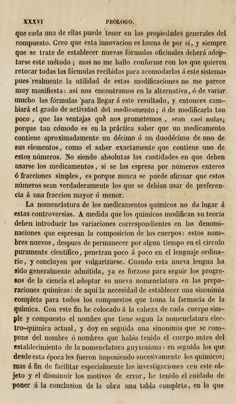 que cada una de ellas puede tener en las propiedades generales del compuesto. Creo que esta innovación es buena de por sí, y siempre que se trate de establecer nuevas fórmulas oficinales deberá adop¬ tarse este método ; mas no me hallo conforme con los que quieren retocar todas las fórmulas recibidas para acomodarlas á este sistema» pues realmente la utilidad de estas modificaciones no me parece muy manifiesta: así nos encontramos en la alternativa, ó de variar mucho las fórmulas 'para llegar á este resultado, y entonces cam¬ biará el grado de actividad del medicamento ; ó de modificarla tan poco , que las ventajas qué nos prometemos , sean casi nulas; porque tan cómodo es en la práctica saber que un medicamento contiene aproximadamente un décimo ó un duodécimo de uno de sus elementos, como el saber exactamente que contiene uno de estos números. No siendo absolutas las cantidades en que deben usarse los medicamentos, si se las espresa por números enteros 6 fracciones simples, es porque nunca se puede afirmar que estos números sean verdaderamente los que se debían usar de preferen¬ cia á una fracción mayor ó menor. La nomenclatura de los medicamentos químicos no da lugar á estas controversias. A medida que los químicos modifican su teoría deben introducir las variaciones correspondientes en las denomi¬ naciones que espresan la composición de los cuerpos : estos nom¬ bres nuevos, después de permanecer por algún tiempo en el círculo puramente científico, penetran poco á poco en el lenguaje ordina¬ rio, y concluyen por vulgarizarse. Cuando esta nueva lengua ha sido generalmente admitida, ya es forzoso para seguir los progre¬ sos de la ciencia el adoptar su nueva nomenclatura en las prepa¬ raciones químicas : de aquí la necesidad de establecer una sinonimia completa para todos los compuestos que toma la farmacia de la química. Con este fin he colocado á la cabeza de cada cuerpo sim¬ ple y compuesto el nombre que tiene según la nomenclatura elec¬ tro-química actual, y doy en seguida una sinonimia que se com¬ pone del nombre ó nombres que había tenido el cuerpo antes del establecimiento de la nomenclatura guytoniana : en seguida los que desde esta época les fueron imponiendo sucesivamente los químicos; mas á fin de facilitar especialmente las investigaciones con este ob¬ jeto y el disminuir los motivos de error, he tenido el cuidado de poner á la conclusion de la obra una tabla completa, en la que