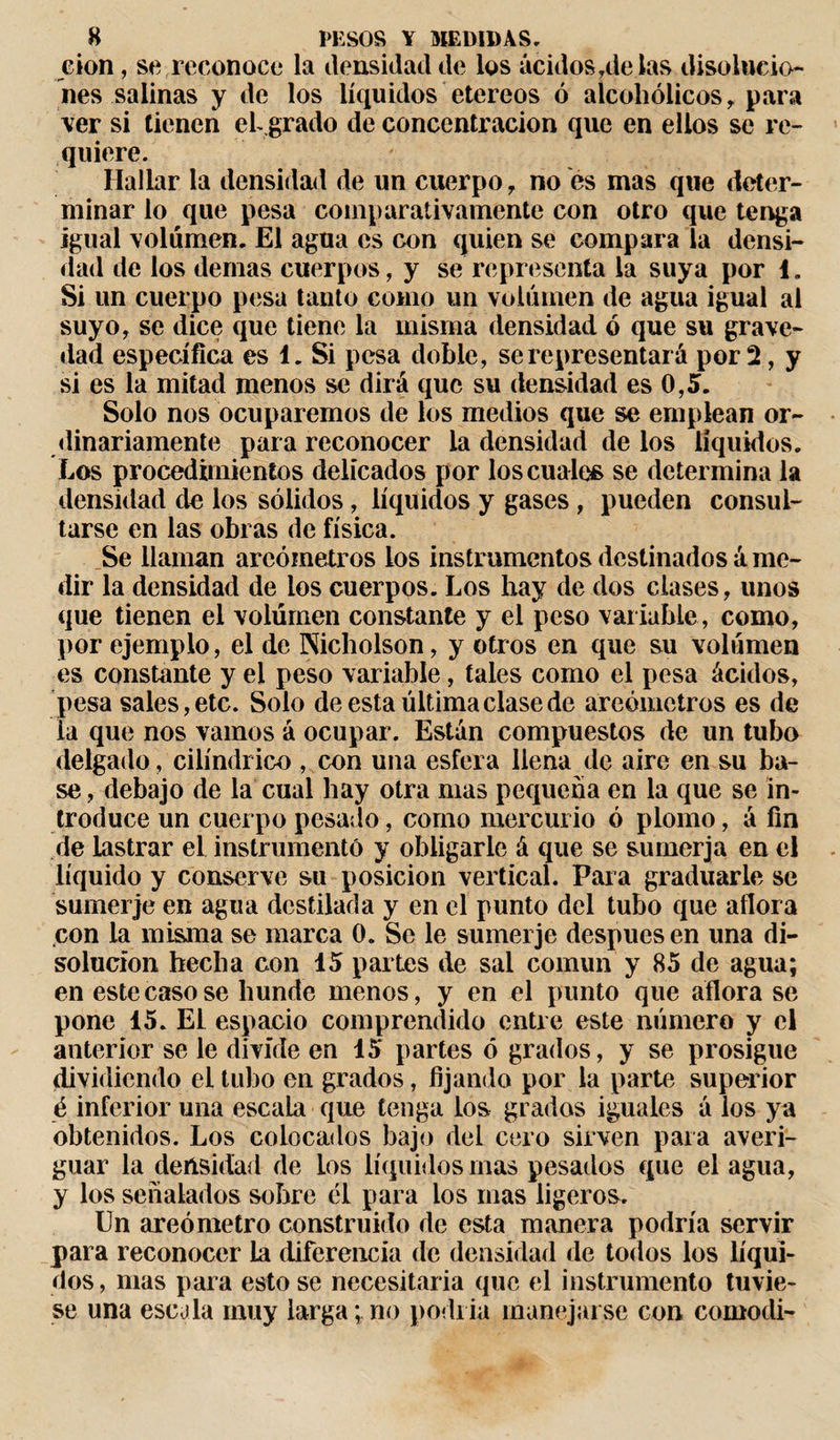 G»on, se, reconoce la densidad de los ácidos alelas disolucio¬ nes salinas y de los líquidos etereos ó alcohólicos , para ver si tienen el grado de concentración que en ellos se re¬ quiere. Hallar la densidad de un cuerpo , no es mas que deter¬ minar lo que pesa comparativamente con otro que tenga igual volumen. El agua es con quien se compara la densi¬ dad de los demas cuerpos, y se representa la suya por 1. Si un cuerpo pesa tanto como un volumen de agua igual al suyo, se dice que tiene la misma densidad ó que su grave¬ dad específica es 1. Si pesa doble, se representará por 2, y si es la mitad menos se dirá que su densidad es 0,5. Solo nos ocuparemos de los medios que se emplean or¬ dinariamente para reconocer la densidad de los líquidos. Eos procedimientos delicados por los cuate se determina la densidad de los sólidos, líquidos y gases , pueden consul¬ tarse en las obras de física. Se llaman areómetros los instrumentos destinados á me¬ dir la densidad de ios cuerpos. Los hay de dos clases, unos que tienen el volumen constante y el peso variable, como, por ejemplo, el de Nicholson, y otros en que su volumen es constante y el peso variable, tales como el pesa ácidos, pesa sales, etc. Solo de esta última clase de areómetros es de la que nos vamos á ocupar. Están compuestos de un tubo delgado, cilindrico , con una esfera llena de aire en su ba¬ se , debajo de la cual hay otra mas pequeña en la que se in¬ troduce un cuerpo pesado, como mercurio ó plomo, á fin de lastrar el instrumentó y obligarle á que se sumerja en el líquido y conserve su posición vertical. Para graduarle se sumerje en agua destilada y en el punto del tubo que aflora con la misma se marca 0. Se le sumerje después en una di¬ solución hecha con 15 partes de sal común y 85 de agua; en este caso se hunde menos, y en el punto que aflora se pone 15. El espacio comprendido entre este número y el anterior se le divide en 15 partes ó grados, y se prosigue dividiendo el tubo en grados, fijando por la parte superior é inferior una escala que tenga los gradas iguales á los ya obtenidos. Los colocados bajo del cero sirven para averi¬ guar la densidad de los líquidos mas pesados que el agua, y los señalados sobre él para los mas ligeros. Un areómetro construido de esta manera podría servir para reconocer la diferencia de densidad de todos los líqui¬ dos, mas para esto se necesitaría que el instrumento tuvie¬ se una escala muy larga;no podría manejarse con cornodi-