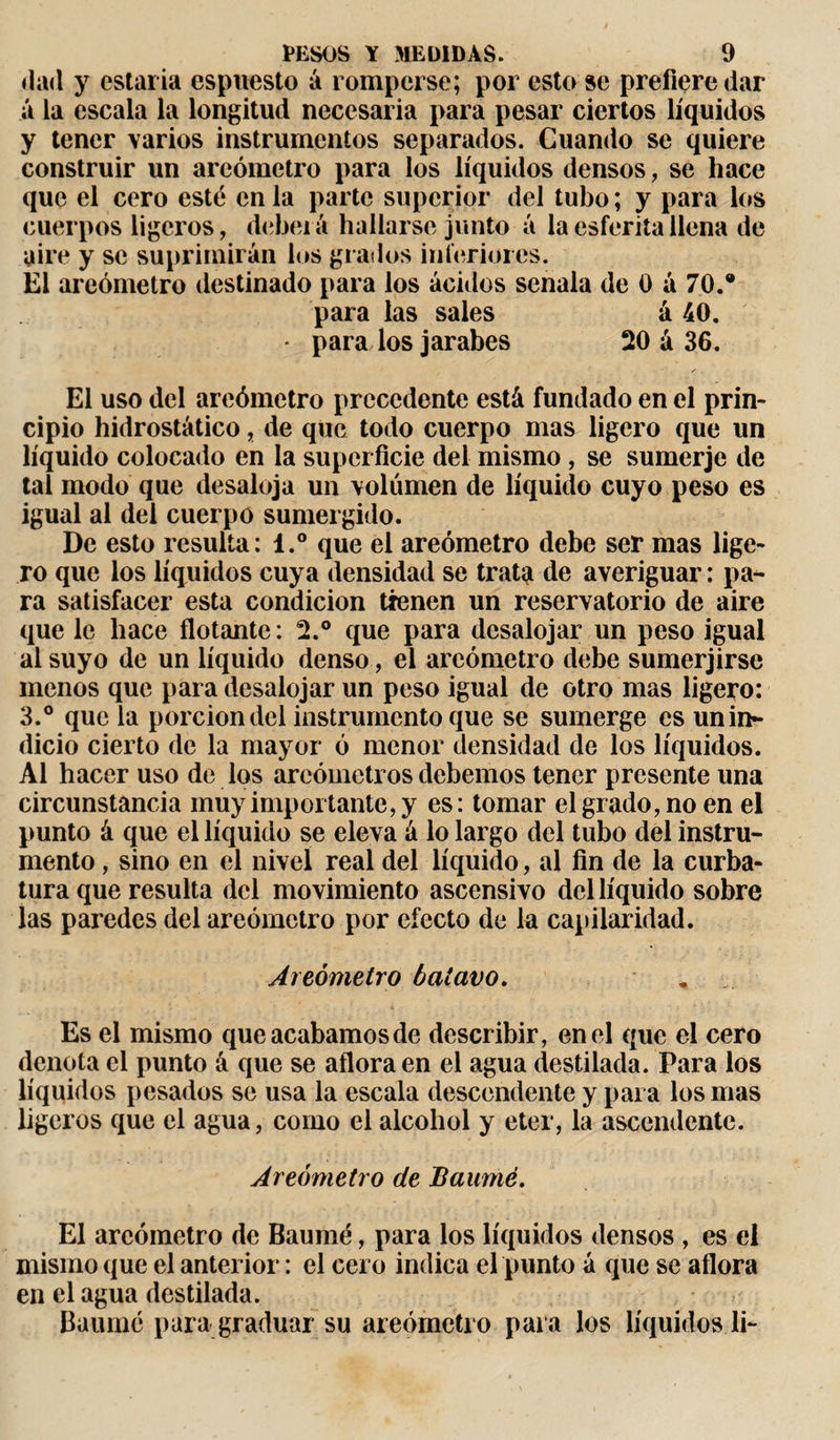 dad y estaría espuesto á romperse; por esto se prefiere dar á la escala la longitud necesaria para pesar ciertos líquidos y tener varios instrumentos separados. Cuando se quiere construir un areómetro para los líquidos densos, se hace que el cero esté en la parte superior del tubo ; y para los cuerpos ligeros, deberá hallarse junto á laesferitallena de aire y se suprimirán los grados interiores. El areómetro destinado para los ácidos señala de 0 á 70.® para las sales á 40. para los jarabes 20 á 36. El uso del areómetro precedente está fundado en el prin¬ cipio hidrostático, de que todo cuerpo mas ligero que un líquido colocado en la superficie del mismo , se sumerjo de tal modo que desaloja un volumen de líquido cuyo peso es igual al del cuerpo sumergido. De esto resulta: l.° que el areómetro debe ser mas lige¬ ro que los líquidos cuya densidad se trata de averiguar : pa¬ ra satisfacer esta condición tienen un reservatorio de aire que le hace flotante: 2.° que para desalojar un peso igual al suyo de un líquido denso, el areómetro debe sumerjirse menos que para desalojar un peso igual de otro mas ligero: 3.° que la porción del instrumento que se sumerge es unin- dicio cierto de la mayor ó menor densidad de los líquidos. Al hacer uso de los areómetros debemos tener presente una circunstancia muy importante, y es: tomar el grado, no en el punto á que el líquido se eleva á lo largo del tubo del instru¬ mento , sino en el nivel real del líquido, al fin de la curba- tura que resulta del movimiento ascensivo deilíquido sobre las paredes del areómetro por efecto de la capilaridad. Areómetro balavo. Es el mismo queacabamosde describir, en el que el cero denota el punto á que se aflora en el agua destilada. Para los líquidos pesados se usa la escala descendente y para los mas ligeros que el agua, como el alcohol y eter, la ascendente. Areómetro de Baumé. El areómetro de Baumé, para los líquidos densos , es el mismo que el anterior : el cero indica el punto á que se aflora en el agua destilada. Baumé para graduar su areómetro para los líquidos li-