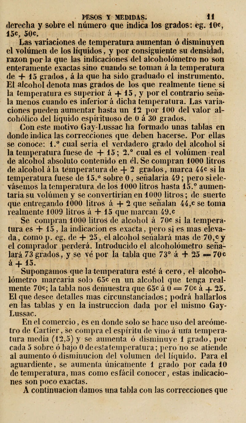 derecha y sobre el número que indica los grados: eg. 10c, 15c, 50c. Las variaciones de temperatura aumentan ó disminuyen el volumen de los líquidos, y por consiguiente su densidad, razón por la que las indicaciones del alcoholómetro no son enteramente exactas sino cuando se toman á la temperatura de -f 15 grados, á la que ha sido graduado el instrumento. El alcohol denota rnas grados de los que realmente tiene si la temperatura es superior á -f 15, y por el contrario sena- la menos cuando es inferior á dicha temperatura. Las varia¬ ciones pueden aumentar hasta un 12 por 100 del valor al¬ cohólico del líquido espirituoso de 0 á 30 grados. Con este motivo Gay-Lussac ha formado unas tablas en donde indica las correcciones que deben hacerse. Por ellas se conoce: l.° cual seria el verdadero grado del alcohol si la temperatura fuese de + 15 ; 2.° cual es el volúmen real de alcohol absoluto contenido en él. Se compran 1000 litros de alcohol á la temperatura de-f 2 grados, marca 44c si la temperatura fuese de 15.° sobre 0, señalaría 49 ; pero si ele¬ vásemos la temperatura de los 1000 litros hasta 15.° aumen¬ taría su volúmen y se convertirían en 1000 litros ; de suerte que entregando 1000 litros á + 2 que señalan 44,c se toma realmente 1009 litros á + 15 que marcan 49.c Se compran 1000 litros de alcohol á 70c si la tempera¬ tura es + 15, la indicación es exacta, pero si es mas eleva¬ da , como p. eg. de + 25, el alcohol señalará mas de 70,c y el comprador perderá. Introducido el alcoholómetro seña¬ lará 73 grados, y se vé por la tabla que 73° á + 25 — 70c à -f 15. Supongamos que la temperatura esté á cero, el alcoho*- lómetro marcaría solo 65c en un alcohol que tenga real¬ mente 70c; la tabla nos demuestra que 65c á 0 = 70c á + 25. El que desee detalles mas circunstanciados; podrá hallarlos en las tablas y en la instrucción dada por el mismo Gay- Lussac. En el comercio, es en donde solo se hace uso del areóme¬ tro de Cartier, se compra el espíritu de vino á una tempera¬ tura media (12,5) y se aumenta ó disminuye 1 grado, por cada 5 sobre ó bajo 0 de esta temperatura; pero no se atiende al aumento ó disminución del volumen del líquido. Para el aguardiente, se aumenta únicamente 1 grado por cada 10 de temperatura, mas como esfácil conocer, estas indicacio¬ nes son poco exactas. A continuación damos una tabla con las correcciones que