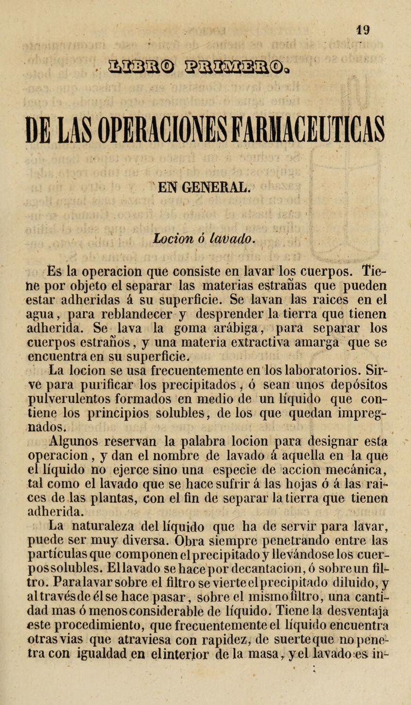 . £3sa® ssaaaaa® DE LAS OPERACIONES FARMACEUTICAS EN GENERAL. Locion ó lavado. , ' ' ' , V 'l ■ ' ' Es la operación que consiste en lavar los cuerpos. Tie¬ ne por objeto el separar las materias estrañas que pueden estar adheridas á su superficie. Se lavan las raices en el agua, para reblandecer y desprender la tierra que tienen adherida. Se lava la goma arábiga, para separar los cuerpos estraños, y una materia extractiva amarga que se encuentra en su superficie. La locion se usa frecuentemente en los laboratorios. Sir¬ ve para purificar los precipitados j ó sean unos depósitos pulverulentos formados en medio de un líquido que con¬ tiene los principios solubles, de los que quedan impreg¬ nados. Algunos reservan la palabra locion para designar esta operación, y dan el nombre de lavado á aquella en la que el líquido no ejerce sino una especie de acción mecánica, tal como el lavado que se hace sufrir á las hojas ó á las rai¬ ces de las plantas, con el fin de separar la tierra que tienen adherida. La naturaleza del líquido que ha de servir para lavar, puede ser muy diversa. Obra siempre penetrando entre las partículas que componen elprecipitado y llevándose los cuer- possolubles. Ellavado sehacepor decantación, ó sobre un fil¬ tro. Paralavar sobre el filtro se vierte el precipitado diluido, y al través de él se hace pasar, sobre el mismo filtro, una canti¬ dad mas ó menos considerable de líquido. Tiene la desventaja este procedimiento, que frecuentemente el líquido encuentra otras vias que atraviesa con rapidez, de suerteque no pene¬ tra con igualdad en el interior de la masa, y el lavado es in-