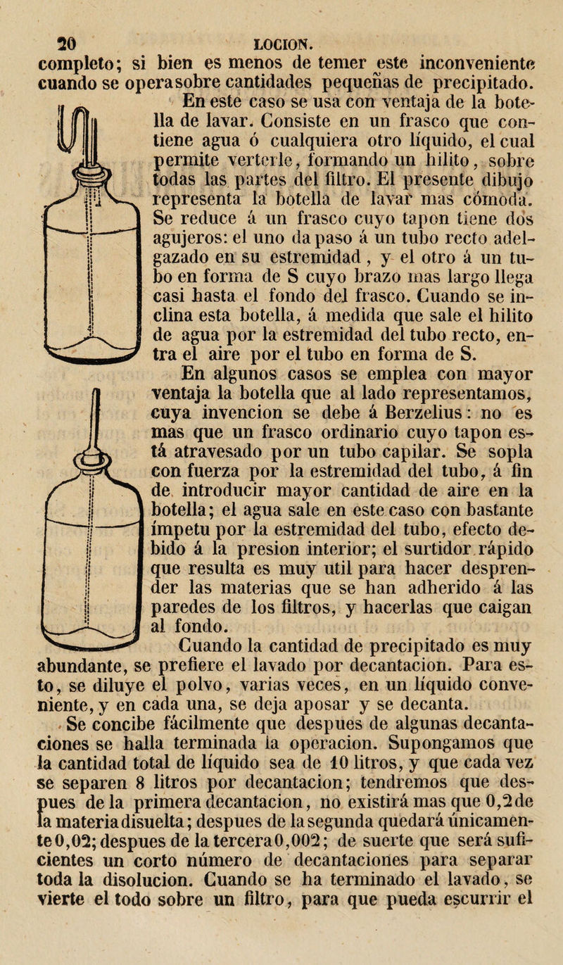 : r; i! ! 20 LOCION, completo ; si bien es menos de temer este inconveniente cuando se operasobre cantidades pequeñas de precipitado. WEn este caso se usa con ventaja de la bote- il lia de lavar. Consiste en un frasco que con¬ tiene agua ó cualquiera otro líquido, el cual permite verterle, formando un hilito, sobre todas las partes del filtro. El presente dibujo representa la botella de lavar mas cómoda. Se reduce á un frasco cuyo tapón tiene dos agujeros: el uno da paso á un tubo recto adel¬ gazado en su estremidad , y el otro á un tu¬ bo en forma de S cuyo brazo mas largo llega casi hasta el fondo del frasco. Cuando se in¬ clina esta botella, á medida que sale el hilito de agua por la estremidad del tubo recto, en¬ tra el aire por el tubo en forma de S. En algunos casos se emplea con mayor ventaja la botella que al lado representamos, cuya invención se debe á Berzelius : no es mas que un frasco ordinario cuyo tapón es¬ tá atravesado por un tubo capilar. Se sopla con fuerza por la estremidad del tubo,á fin de introducir mayor cantidad de aire en la botella; el agua sale en este caso con bastante ímpetu por la estremidad del tubo, efecto de¬ bido á la presión interior; el surtidor rápido que resulta es muy útil para hacer despren¬ der las materias que se han adherido á las paredes de los filtros, y hacerlas que caigan al fondo. Cuando la cantidad de precipitado es muy abundante, se prefiere el lavado por decantación. Para es¬ to, se diluye el polvo, varias veces, en un líquido conve¬ niente, y en cada una, se deja aposar y se decanta. Se concibe fácilmente que después de algunas decanta¬ ciones se halla terminada ia operación. Supongamos que la cantidad total de líquido sea de 10 litros, y que cada vez se separen 8 litros por decantación; tendremos que des- {rnes déla primera decantación, no existirá mas que 0,2 de a materia disuelta ; después de la segunda quedará únicamen¬ te 0,02; después de la tercera 0,002; de suerte que será sufi¬ cientes un corto número de decantaciones para separar toda la disolución. Cuando se ha terminado el lavado, se vierte el todo sobre un filtro, para que pueda escurrir el