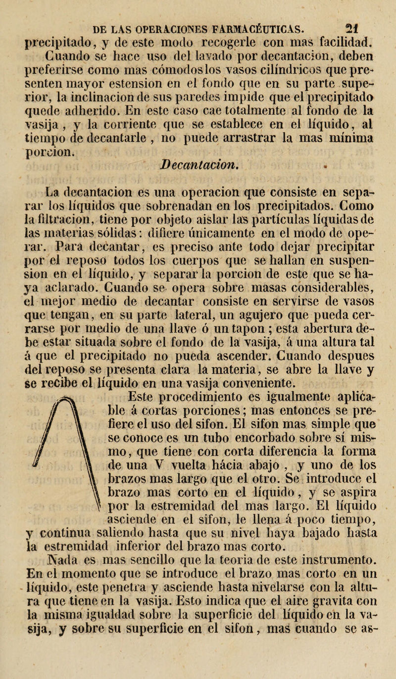 precipitado, y de este modo recogerle con mas facilidad. Cuando se hace uso del layado por decantación, deben preferirse como mas cómodos los vasos cilindricos que pre¬ senten mayor estension en el fondo que en su parte supe¬ rior, la inclinación de sus paredes impide que el precipitado quede adherido. En este caso cae totalmente al fondo de la vasija , y la corriente que se establece en el líquido, ai tiempo de decantarle , no puede arrastrar la mas mínima porción. Decantación. La decantación es una operación que consiste en sepa¬ rar los líquidos que sobrenadan en los precipitados. Como la filtración, tiene por objeto aislar las partículas líquidas de las materias sólidas : difiere únicamente en el modo de ope¬ rar. Para decantar, es preciso ante todo dejar precipitar por el reposo todos los cuerpos que se hallan en suspen¬ sion en el líquido, y separarla porción de este que se ha¬ ya aclarado. Cuando se opera sobre masas considerables, el mejor medio de decantar consiste en servirse de vasos que tengan, en su parte lateral, un agujero que pueda cer¬ rarse por medio de una llave ó un tapón ; esta abertura de¬ be estar situada sobre el fondo de la vasija, á una altura tai á que el precipitado no pueda ascender. Cuando después del reposo se presenta clara la materia, se abre la llave y se recibe el líquido en una vasija conveniente. Este procedimiento es igualmente aplica¬ ble á cortas porciones ; mas entonces se pre¬ fiere el uso del sifón. El sifón mas simple que se conoce es un tubo encorbado sobre sí mis¬ mo, que tiene con corta diferencia la forma de una V vuelta hacia abajo , y uno de los brazos mas largo que el otro. Se introduce el brazo mas corto en el líquido, y se aspira por la estremidad del mas largo. El líquido asciende en el sifón, le llena á poco tiempo, y continua saliendo hasta que su nivel baya bajado basta la estremidad inferior del brazo mas corto. Nada es mas sencillo que la teoría de este instrumento. En el momento que se introduce el brazo mas corto en un líquido, este penetra y asciende hasta nivelarse con la altu¬ ra que tiene en la vasija. Esto indica que el aire gravita con la misma igualdad sobre la superficie del líquido en la va¬ sija, y sobre su superficie en el sifón, mas cuando se as-