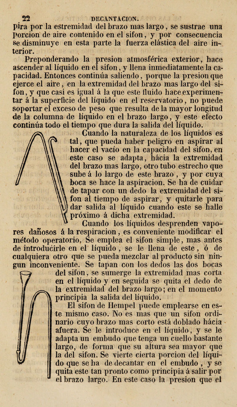 pira por la estremidad del brazo mas largo, se sustrae una porción de aire contenido en el sifón, y por consecuencia se disminuye en esta pártela fuerza elástica del aire in¬ terior. Preponderando la presión atmosférica exterior, hace ascender al líquido en el sifón, y llena inmediatamente la ca¬ pacidad. Entonces continúa saliendo, porque la presión que ejerce el aire, en la extremidad del brazo mas largo del si- fon, y que casi es igual á la que este fluido hace experimen¬ tar á la superficie del líquido en el reservatorio, no puede soportar el exceso de peso que resulta de la mayor longitud de la columna de líquido en el brazo largo, y este efecto continúa todo el tiempo que dura la salida del líquido. Cuando la naturaleza de los líquidos es tal, que pueda haber peligro en aspirar al hacer el vacío en la capacidad del sifón, en este caso se adapta, hácia la extremidad del brazo mas largo, otro tubo estrecho que sube á lo largo de este brazo , y por cuya boca se hace la aspiración. Se ha de cuidar de tapar con un dedo la extremidad del si- fon ai tiempo de aspirar, y quitarle para dar salida al líquido cuando este se halle próximo á dicha extremidad. Cuando los líquidos desprenden vapo¬ res dañosos á la respiración, es conveniente modificar el método operatorio, Se emplea el sifón simple, mas antes de introducirle en el líquido, se le llena de este, ó de cualquiera otro que se pueda mezclar al producto sin nin¬ gún inconveniente. Se tapan con los dedos las dos bocas del sifón, se sumerge la extremidad mas corta en el líquido y en seguida se quita el dedo de la extremidad del brazo largo; en el momento principia la salida del líquido. El sifón de Ilempel puede emplearse en es¬ te mismo caso. No es mas que un sifón ordi¬ nario cuyo brazo mas corto está doblado hácia afuera. Se le introduce en el líquido, y se le adapta un embudo que tenga un cuello bastante largo, de forma que su altura sea mayor que la del sifón. Se vierte cierta porción del líqui¬ do que se ha de decantar en el embudo , y se quita este tan pronto como principia á salir por el brazo largo. En este caso la presión que el