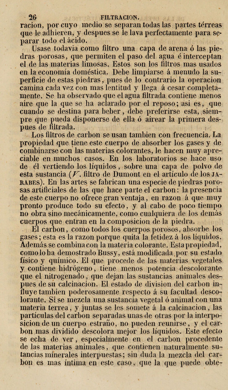 ración, por cuyo medio se separan todas las partes terreas que le adhieren, y después se le lava perfectamente para se¬ parar todo el ácido. Usase todavia como filtro una capa de arena ó las pie¬ dras porosas, que permiten el paso del agua éinterceptan el de las materias limosas. Estos son los filtros mas usados en la economía doméstica. Debe limpiarse á menudo la su¬ perficie de estas piedras, pues de lo contrario la operación camina cada vez con mas lentitud y llega á cesar completa¬ mente. Se ha observado que el agua filtrada contiene menos aire que la que se ha aclarado por el reposo; asi es, que cuando se destina para beber, debe preferirse esta, siem¬ pre que pueda disponerse de ella ó airear la primera des¬ pués de filtrada. Los filtros de carbon se usan también con frecuencia. La propiedad que tiene este cuerpo de absorber los gases y de combinarse con las materias colorantes, le hacen muy apre¬ ciable en muchos casos. En los laboratorios se hace uso de él vertiendo los líquidos, sobre una capa de polvo de esta sustancia (V. filtro de Dumont en el artículo de los ja¬ rabes). En las artes se fabrican una especie de piedras poro¬ sas artificiales de las que hace parte el carbon : la presencia de este cuerpo no ofrece gran ventaja, en razón á que muy pronto produce todo su efecto, y al cabo de poco tiempo no obra sino mecánicamente, como cualquiera de los demás cuerpos que entran en la composición de la piedra. El carbon, como todos los cuerpos porosos, absorbe los gases; esta es la razón porque quita la fetidez á los líquidos. Además se combina con la materia colorante. Esta propiedad, como lo ha demostrado Bussy, está modificada, por su estado físico y químico. El que procede de las materias vegetales y contiene hidrógeno, tiene menos potencia descolorante que el nitrogenado, que dejan las sustancias animales des¬ pués de su calcinación. El estado de division del carbon in¬ fluye también poderosamente respecto á su facultad desco¬ lorante. Si se mezcla una sustancia vegetal ó animal con una materia terrea, y juntas se les somete á la calcinación, las partículas del carbon separadas unas de otras por la interpo¬ sición de un cuerpo estraño, no pueden reunirse, y el car¬ bón mas dividido descolora mejor los líquidos. Este efecto se echa de ver, especialmente en el carbon procedente de las materias animales, que contienen naturalmente su- tanciasminerales interpuestas; sin duda la mezcla del car¬ bon es mas íntima en este caso, que la que puede obte-