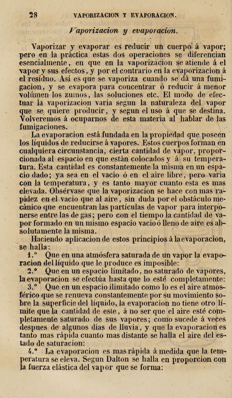 Vaporización y evaporación. Vaporizar y evaporar es reducir un cuerpo; á vapor; pero en la práctica estas dos operaciones se diferencian esencialmente, en que en la vaporización se atiende á el vapor y sus efectos, y por el contrario en la evaporizacion á el residuo. Así es que se vaporiza cuando se dá una fumi¬ gación, y se evapora para concentrar ó reducir á menor volumen los zumos, las soluciones etc. El modo de efec¬ tuar la vaporización varia según la naturaleza del vapor que se quiere producir, y según el uso á que se destina. Volveremos á ocuparnos de esta materia al hablar de las fumigaciones. La evaporación está fundada en la propiedad que poseen los líquidos de reducirse á vapores. Estos cuerpos forman en cualquiera circunstancia, cierta cantidad de vapor, propor¬ cionada al espacio en que están colocados y á su tempera¬ tura. Esta cantidad es constantemente la misma en un espa¬ cio dado; ya sea en el vacio ó en el aire libre, pero varia con la temperatura, y es tanto mayor cuanto esta es mas elevada. Obsérvase que la vaporización se hace con mas ra¬ pidez en el vacio que al aire, sin duda por el obstáculo me¬ cánico que encuentran las partículas de vapor para interpo¬ nerse entre las de gas; pero con el tiempo la cantidad de va¬ por formado en un mismo espacio vacio ó lleno de aire es ab¬ solutamente la misma. Haciendo aplicación de estos principios á la evaporación, se halla: 1. ° Que en una atmósfera saturada de un vapor la evapo¬ ración deilíquido que le produce es imposible: 2. ® Que en un espacio limitado, no saturado de vapores, la evaporación se efectúa hasta que lo esté completamente: 3. ° Que en un espacio ilimitado como lo es el aire atmos¬ férico que se renueva constantemente por su movimiento so¬ bre la superficie del líquido, la evaporación no tiene otro lí¬ mite que la cantidad de este, á no ser que el aire esté com¬ pletamente saturado de sus vapores ; como sucede á veces después de algunos dias de lluvia, y que la evaporación es tanto mas rápida cuanto mas distante se halla el aire del es¬ tado de saturación: 4. ® La evaporación es mas rápida á medida que la tem¬ peratura se eleva. Según Dalton se halla en proporción con la fuerza elástica del vapor que se forma:
